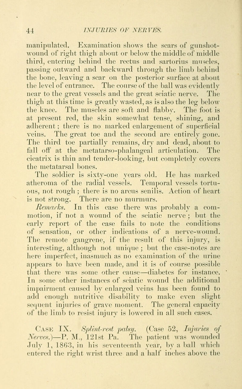 manipulated. Examination shows the scars of gunshot- wound of right thigh about or below the middle of middle third, entering behind the rectus and sartorius muscles, passing outward and backward through the limb behind the bone, leaving a scar on the posterior surface at about the level of entrance. The course of the ball was evidently near to the great vessels and the great sciatic nerve. The thigh at this time is greatly wasted, as is also the leg below the knee. The muscles are soft and flabby. The foot is at present red, the skin somewhat tense, shining, and adherent; there is no marked enlargement of superficial veins. The great toe and the second are entirely gone. The third toe partially remains, dry and dead, about to fall oft' at the metatarso-phalangeal articulation. The cicatrix is thin and tender-looking, but completely covers the metatarsal bones. The soldier is sixty-one years old. He has marked atheroma of the radial vessels. Temporal vessels tortu- ous, not rough ; there is no arcus senilis. Action of heart is not strong. There are no murmurs. Remarks. In this case there was probably a com- motion, if not a wound of the sciatic nerve ; but the early report of the case fails to note the conditions of sensation, or other indications of a nerve-wound. The remote gangrene, if the result of this injury, is interesting, although not unique ; but the case-notes are here imperfect, inasmuch as no examination of the urine appears to have been made, and it is of course possible that there was some other cause—diabetes for instance. In some other instances of sciatic wound the additional impairment caused by enlarged veins has been found to add enough nutritive disability to make even slight sequent injuries of grave moment. The general capacity of the limb to resist injury is lowered in all such cases. Case IX. Splint-red palsy. (Case 52, Injuries of Nerves.)—P. M., 121st Pa. The patient was wounded July 1, 1863, in his seventeenth year, by a ball which entered the ridit wrist three and a half inches above the