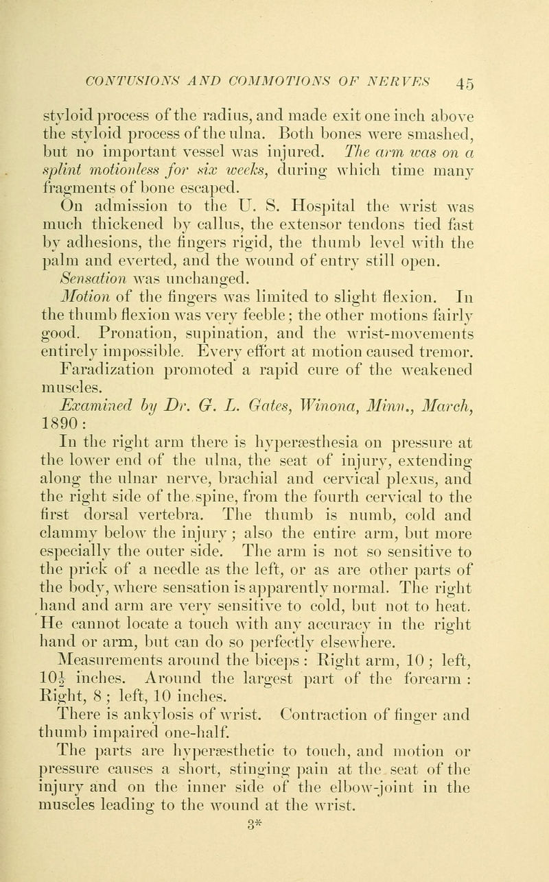 styloid process of the radius, and made exit one inch above the styloid process of the ulna. Both bones were smashed, but no important vessel was injured. The arm ivas on a splint motionless fo7' six weeks, during which time many fragments of bone escaped. On admission to the U, S. Hospital the wrist was much thickened by callus, the extensor tendons tied fast by adhesions, the fingers rigid, the thumb level with the palm and everted, and the wound of entry still open. Sensation was unchanged. Motion of the fingers was limited to slight flexion. In the thumb flexion was very feeble; the other motions fairly good. Pronation, supination, and the wrist-movements entirely impossible. Every effort at motion caused tremor. Faradization promoted a rapid cure of the weakened muscles. Examined by Dr. G. L. Gates, Winona, Minn,, March, 1890: In the right arm there is hypersesthesia on pressure at the lower end of the ulna, the seat of injury, extending along the ulnar nerve, brachial and cervical plexus, and the right side of the,spine, from the fourth cervical to the first dorsal vertebra. The thumb is numb, cold and clammy below the injury; also the entire arm, but more especially the onter side. The arm is not so sensitive to the prick of a needle as the left, or as are other parts of the body, where sensation is apparently normal. The right hand and arm are very sensitive to cold, but not to heat. He cannot locate a tonch with any accuracy in the right hand or arm, but can do so perfectly elsewhere. Measurements around the biceps : Right arm, 10 ; left, 10^ inches. Around the largest part of the forearm : Eight, 8 ; left, 10 inches. There is ankylosis of wrist. Contraction of finger and thumb impaired one-half. The parts are hypereesthetic to touch, and motion or pressure causes a short, stinging pain at the seat of the injury and on the inner side of the elbow-joint in the muscles leading to the wound at the wrist. 3^