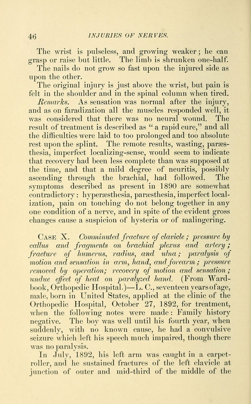 The wrist is pulseless, and growing weaker; he can grasp or raise but little. The limb is shrunken one-half. The nails do not grow so fast upon the injured side as upon the other. The original injury is just above the wrist, but pain is felt in the shoulder and in the spinal column when tired. Remarks. As sensation was normal after the injury, and as on faradization all the muscles responded well, it was considered that there was no neural wound. The result of treatment is described as '^ a rapid cure,'' and all the difficulties were laid to too prolonged and too absolute rest upon the splint. The remote results, wasting, parses- thesia, imperfect localizing-sense, would seem to indicate that recovery had been less complete than was supposed at the time, and that a mild degree of neuritis, possibly ascending through the brachial, had followed. The symptoms described as present in 1890 are somewhat contradictory: hypersesthesia, paraesthesia, imperfect local- ization, pain on touching do not belong together in any one condition of a nerve, and in spite of the evident gross changes cause a suspicion of hysteria or of malingering. Case X. Comminuted fracture of clavicle ; pressure by callus and fragments on brachial plexus and aiiery; fracture of humerus^ radius, and ulna; paralysis of motion and sensation in arm, hand, and forearm; pressure removed by operation; i^ecovery of motion and sensation; undue effect of heat on paralyzed hand. (From Ward- book, Orthopedic Hospital.)—L. C, seventeen years of age, male, born in United States, applied at the clinic of the Orthopedic Hospital, October 27, 1892, for treatment, when the following notes were made: Family history negative. The boy was well until his fourth year, when suddenly, with no known cause, he had a convulsive seizure which left his speech much impaired, though there was no paralysis. In July, 1892, his left arm was caught in a carpet- roller, and he sustained fractures of the left clavicle at junction of outer and mid-third of the middle of the