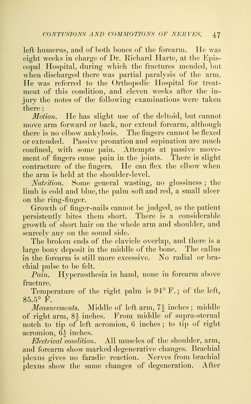 left humerus, and of both bones of the forearm. He was eight weeks in charge of Dr. Richard Harte, at the Epis- copal Hospital, during which the fractures mended, but when discharged there was partial paralysis of the arm. He was referred to the Orthopedic Hospital for treat- ment of this condition, and eleven weeks after the in- jury the notes of the following examinations were taken there : Motion. He has slight use of the deltoid, but cannot move arm forward or back, nor extend forearm, although there is no elbow ankylosis. The fingers cannot be flexed or extended. Passive pronation and supination are much confined, with some pain. Attempts at passive move- ment of fingers cause pain in the joints. There is slight contracture of the fingers. He can flex the elbow when the arm is held at the shoulder-level. Nutrition. Some general wasting, no glossiness ; the limb is cold and blue, the palm soft and red, a small ulcer on the ring-finger. Growth of finger-nails cannot be judged, as the patient persistently bites them short. There is a considerable growth of short hair on the whole arm and shoulder, and scarcely any on the sound side. The broken ends of the clavicle overlap, and there is a large bony deposit in the middle of the bone. The callus in the forearm is still more excessive. No radial or bra- chial pulse to be felt. Pain. Hypersesthesia in hand, none in forearm above fracture. Temperature of the right palm is 94° F.; of the left, 85.5° F. ' Measurements. Middle of left arm, 7 J inches ; middle of right arm, 8J inches. From middle of supra-sternal notch to tip of left acromion, 6 inches ; to tip of right acromion, 6J inches. Electrical condition. All muscles of the shoulder, arm, and forearm show marked degenerative changes. Brachial plexus gives no faradic reaction. Nerves from brachial plexus show the same changes of degeneration. After