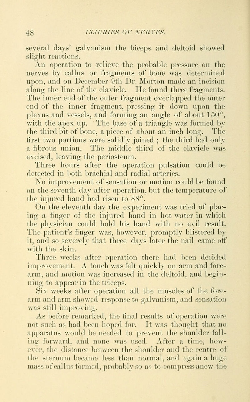 several days' galvanism the biceps and deltoid showed slight reactions. An operation to relieve the probable pressure on the nerves by callus or fragments of bone was determined upon, and on December 9th Dr. Morton made an incision along the line of the clavicle. He found three fragments. The inner end of the outer fragment overlapped the outer end of the inner fragment^ pressing it down upon the plexus and vessels, and forming an angle of about 150°, with the apex up. The base of a triangle was formed by the tliird bit of bone, a piece of about an inch long. The first tAvo portions were solidly joined ; the third had only a fibrous union. The middle third of the clavicle was excised, leaving the periosteum. Three hours after the operation pulsation could be detected in both brachial and radial arteries. No improvement of sensation or motion could be found on the seventli day after operation, but the temperature of the injured hand had risen to 88°. On the eleventh day the experiment was tried of plac- ing a finger of the injured hand in hot water in which the physician could hold his hand with no evil result. Tlie patient's finger was, however, promptly blistered by it, and so severely that three days later the nail came oif with the skin. Three weeks after operation there had been decided improvement. A touch was felt quickly on arm and fore- arm, and motion was increased in the deltoid, and begin- ning to appear in the triceps. Six weeks after operation all the muscles of the fore- arm and arm showed response to galvanism, and sensation was still improving. As before remarked, the final results of operation were not such as had been hoped for. It was thought that no apparatus would be needed to prevent the shoulder fall- ing forward, and none was used. After a time, how- ever, the distance between the shoulder and the centre of the sternum became less than normal, and again a huge mass of callus formed, probably so as to compress ancAV the