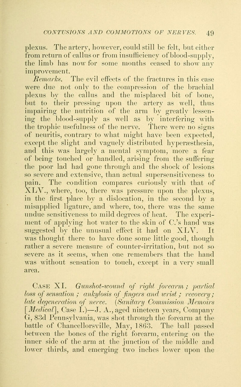 plexus. The artery, however, coold still be felt, but either from return of callus or from insufficiency of blood-supply, the limb has now for some months ceased to show any improvement. Bemarks. The evil effects of the fractures in this case were due not only to the compression of the brachial plexus by the callus and the misplaced bit of bone, but to their pressing upon the artery as well, thus impairing the nutrition of the arm by greatly lessen- ing the blood-supply as well as by interfering with the trophic usefulness of the nerve. There were no signs of neuritis, contrary to what might have been expected, except the slight and vaguely distributed hypersesthesia, and this was largely a mental symptom, more a fear of being touched or handled, arising from the suffering the poor lad had gone through and the shock of lesions so severe and extensive, than actual supersensitiveness to pain. The condition compares curiously with that of XLY., where, too, there was pressure upon the plexus, in the first place by a dislocation, in the second by a misapplied ligature, and where, too, there was the same undue sensitiveness to mild degrees of heat. The experi- ment of applying hot water to the skin of C.'s hand was suggested by the unusual effect it had on XLV. It was thought there to have done some little good, though rather a severe measure of counter-irritation, but not so severe as it seems, when one remembers that the hand was without sensation to touch, except in a very small area. Case XL Gunshot-wound of right forearm ; partial of sensation ; ankylosis of fingers and icrist ; recovery ; late degeneration of nerve. {Sanitary Commission Memoirs [Medicar], Case I.)—J. A., aged nineteen years. Company G, 83d Pennsylvania, was shot through the forearm at the battle of Chancellorsville, May, 1863. The ball passed between the bones of the right forearm, entering on the inner side of the arm at the junction of the middle and lower thirds, and emerging two inches lower upon the