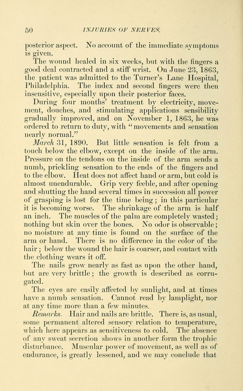 posterior aspect. No account of the immediate symptoms is given. The wound healed in six weeks, but with the fingers a good deal contracted and a stiff wrist. On June 23, 1863, the patient was admitted to the Turner's Lane Hospital, Philadelphia. The index and second fingers were then insensitive, especially upon their posterior faces. During four months' treatment by electricity, move- ment, douches, and stimulating applications sensibility gradually improved, and on November 1, 1863, he was ordered to return to duty, with ^' movements and sensation nearly normal. March 31, 1890. But little sensation is felt from a touch below the elbow, except on the inside of the arm. Pressure on the tendons on the inside of the arm sends a numb, prickling sensation to the ends of the fingers and to the elbow. Heat does not affect hand or arm, but cold is almost unendurable. Grip very feeble, and after opening and shutting the hand several times in succession all power of grasping is lost for the time being; in this particular it is becoming worse. The shrinkage of the arm is half an inch. The muscles of the palm are completely wasted; nothing but skin over the bones. No odor is observable; no moisture at any time is found on the surface of the arm or hand. There is no difference in the color of the hair; below the wound the hair is coarser, and contact with the clothing wears it off. The nails grow nearly as fast as upon the other hand, but are very brittle; the growth is described as corru- gated. The eyes are easily affected by sunlight, and at times have a numb sensation. Cannot read by lamplight, nor at any time more than a few minutes. Remarks. Hair and nails are brittle. There is, as usual, some permanent altered sensory relation to temperature, which here appears as sensitiveness to cold. The absence of any sweat secretion shows in another form the trophic disturbance. Muscular power of movement, as well as of endurance, is greatly lessened, and we may conclude that