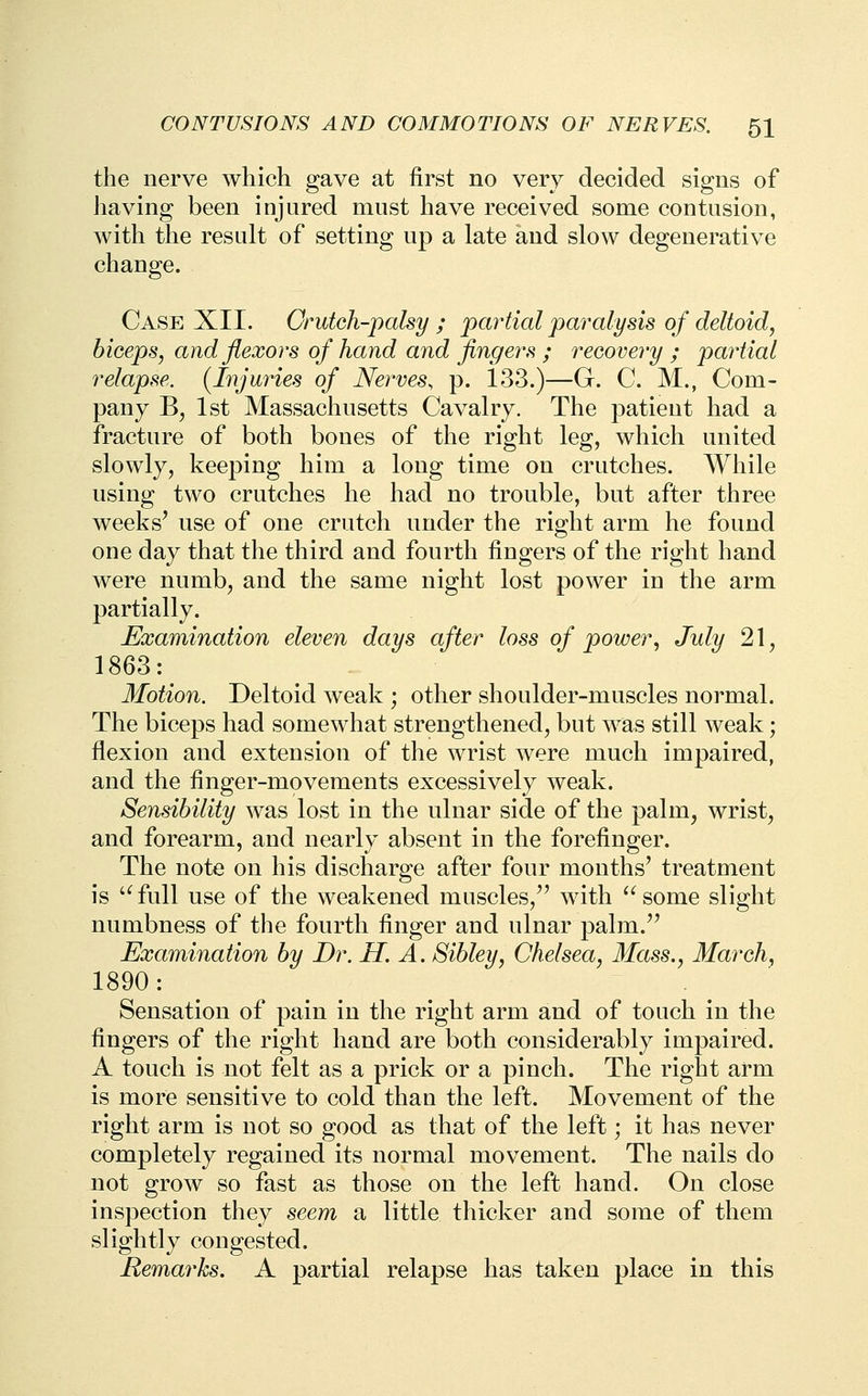 the nerve which gave at first no very decided signs of having been injured must have received some contusion, with tlie result of setting up a late and slow degenerative change. Case XII. Crutch-palsy; pcwtial paralysis of deltoid, biceps, and flexors of hand and fingers ; recovery ; pai^tial relapse. (Injuries of Nerves, p. 133.)—G. C. M., Com- pany Bj 1st Massachusetts Cavalry. The patient had a fracture of both bones of the right leg, which united slowly, keeping him a long time on crutches. While using two crutches he had no trouble, but after three weeks^ use of one crutch under the right arm he found one day that the third and fourth fingers of the right hand were numb, and the same night lost power in the arm partially. Examination eleven days after loss of power, July 21, 1863: Motion. Deltoid weak ; other shoulder-muscles normal. The biceps had somewhat strengthened, but was still weak; flexion and extension of the wrist were much impaired, and the finger-movements excessively weak. Sensibility was lost in the ulnar side of the palm, wrist, and forearm, and nearly absent in the forefinger. The note on his discharge after four months' treatment is '^full use of the weakened muscles,'' with '^some slight numbness of the fourth finger and ulnar palm. Examination by Br. H. A. Sibley, Chelsea, Mass., March, 1890 : Sensation of pain in the right arm and of touch in the fingers of the right hand are both considerably impaired. A touch is not felt as a prick or a pinch. The right arm is more sensitive to cold than the left. Movement of the right arm is not so good as that of the left; it has never completely regained its normal movement. The nails do not grow so fast as those on the left hand. On close inspection they seem a little thicker and some of them slightly congested. Remarks. A partial relapse has taken place in this