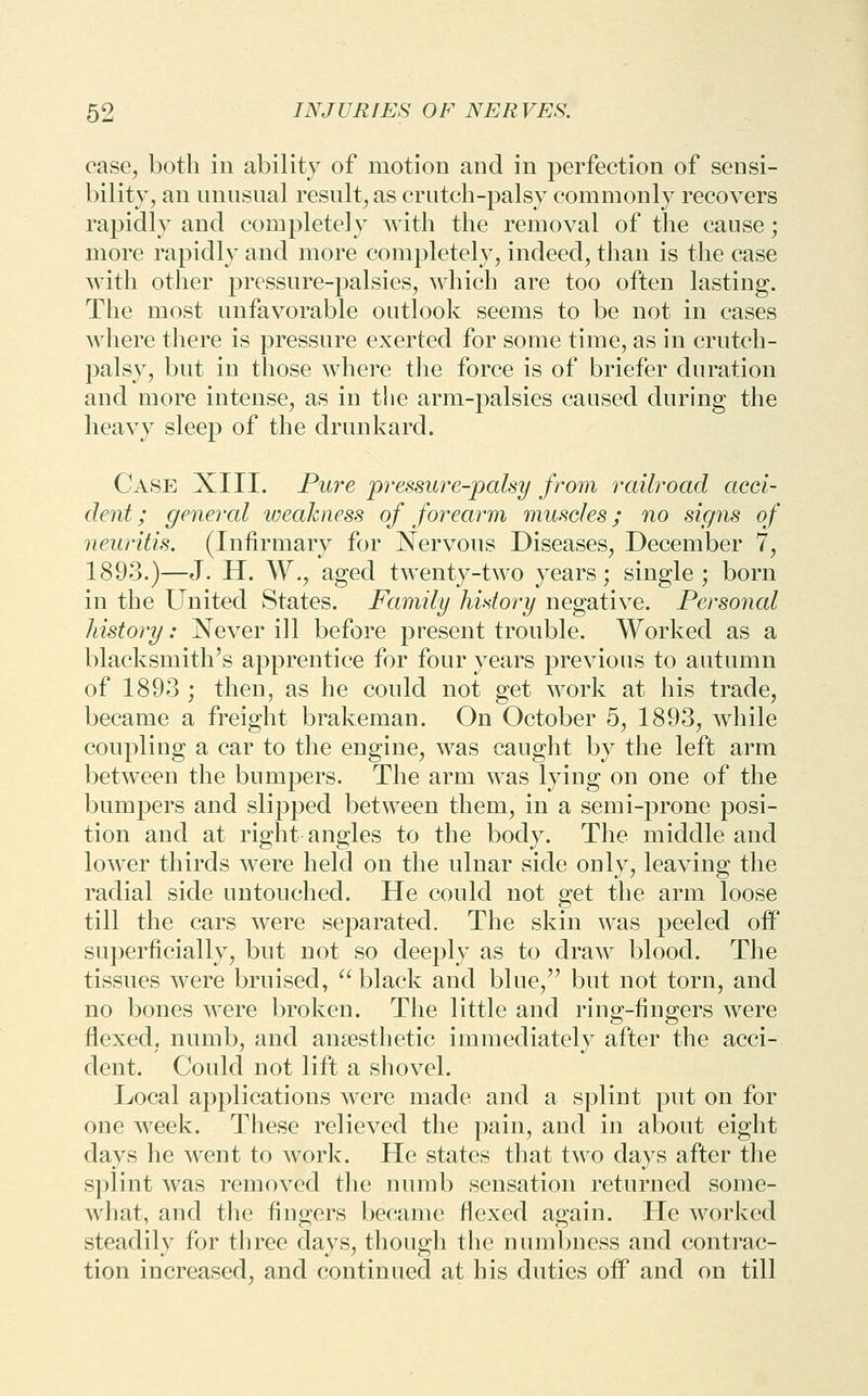 case, both in ability of motion and in perfection of sensi- bility, an unusual result, as crutch-palsy commonly recovers rapidly and completely with the removal of the cause; more rapidly and more completely, indeed, than is the case with other pressure-palsies, which are too often lasting. The most unfavorable outlook seems to be not in cases where there is pressure exerted for some time, as in crutch- palsy, but in those where tlie force is of briefer duration and more intense, as in the arm-palsies caused during the heavy sleep of the drunkard. Case XIII. Pure pressm^e-palsy from railroad acci- dent ; general weakness of forearm muscles; no signs of neuritis. (Infirmary for Nervous Diseases, December 7, 1893.)—J. H. W., aged twenty-two years; single; born in the United States. Family history negative. Personal history: Never ill before present trouble. Worked as a blacksmith's apprentice for four years previous to autumn of 1893 ; then, as he could not get work at his trade, became a freight brakeman. On October 5, 1893, while coupling a car to the engine, was caught by the left arm between the bumpers. The arm was lying on one of the bumpers and slipped between them, in a semi-prone posi- tion and at right angles to the body. The middle and lower thirds were held on the ulnar side only, leaving the radial side untouched. He could not get the arm loose till the cars were separated. The skin was peeled off superficially, but not so deeply as to draw blood. The tissues were bruised, ^*^ black and blue,'' but not torn, and no bones were broken. The little and ring-fingers were flexed, numb, and anaesthetic immediately after the acci- dent. Could not lift a shovel. Local applications were made and a splint put on for one week. These relieved the pain, and in about eight days he went to work. He states that two days after the splint was removed the numb sensation returned some- what, and tlie fingers became flexed again. He worked steadily for three days, though the numbness and contrac- tion increased, and continued at his duties off and on till