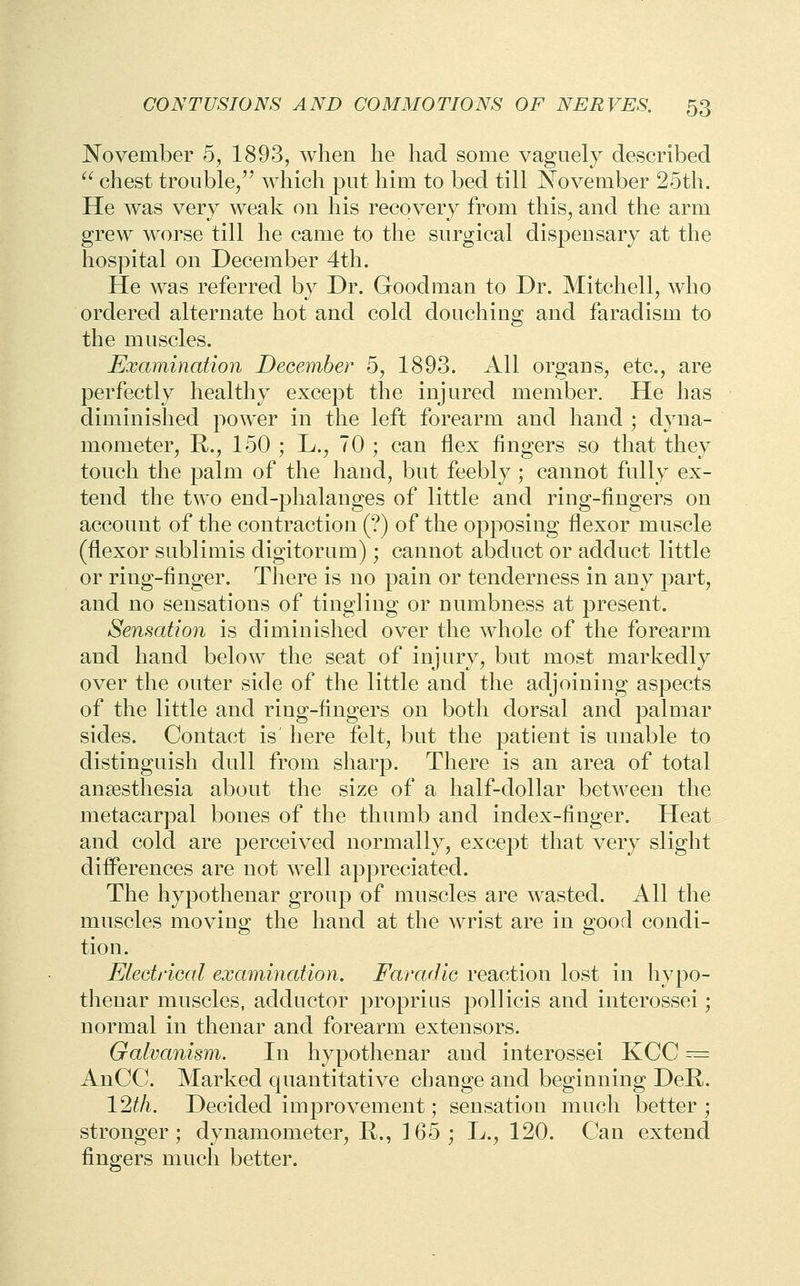 November 5, 1893, when he had some vaguely described  chest trouble/' which put him to bed till November 25th. He was very weak on his recovery from this, and the arm grew worse till he came to the surgical dispensary at the hospital on December 4th. He was referred by Dr. Goodman to Dr. Mitchell, who ordered alternate hot and cold douching and faradism to the muscles. Examination December 6, 1893. All organs, etc., are perfectly healthy except the injured member. He has diminished power in the left forearm and hand ; dyna- mometer, R., 150 ; L., 70 ; can flex fingers so that they touch the palm of the hand, but feebly ; cannot fully ex- tend the two end-phalanges of little and ring-fingers on account of the contraction (?) of the opposing flexor muscle (flexor sublimis digitorum); cannot abduct or adduct little or ring-finger. TJiere is no pain or tenderness in any part, and no sensations of tingling or numbness at present. Sensation is diminished over the whole of the forearm and hand below the seat of injury, but most markedly over the outer side of the little and the adjoining aspects of the little and ring-fingers on both dorsal and palmar sides. Contact is here felt, but the patient is unable to distinguish dull from sharp. There is an area of total anaesthesia about the size of a half-dollar between the metacarpal bones of the thumb and index-finger. Heat and cold are perceived normally, except that very slight difl^erences are not well appreciated. The hypothenar group of muscles are wasted. All the muscles moving the hand at the wrist are in good condi- tion. Eiectrical examination. Faradic reaction lost in hypo- thenar muscles, adductor proprius pollicis and interossei; normal in thenar and forearm extensors. Galvanism. In hypothenar and interossei KCC ^= AnCC. Marked quantitative change and beginning DeR,. 12th. Decided improvement; sensation much better ; stronger; dynamometer, R., 165; L., 120. Gan extend fingers much better.