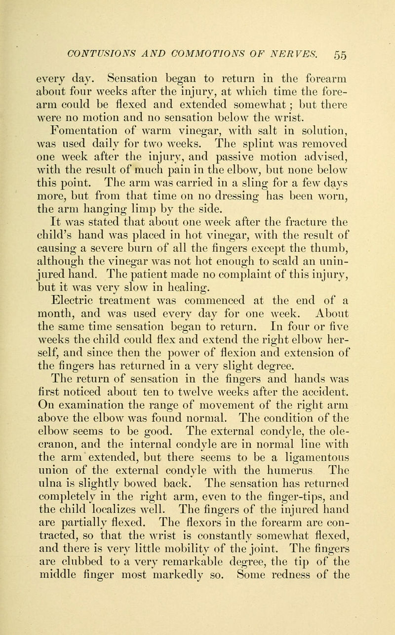 every day. Sensation began to return in the forearm abont four weeks after the injury, at which time the fore- arm could be flexed and extended somewhat; but there were no motion and no sensation below the wrist. Fomentation of warm vinegar, with salt in solution, was used daily for two weeks. The splint was removed one w^eek after the injury, and passive motion advised, with the result of much pain in the elbow, but none below this point. The arm was carried in a sling for a few days more, but from that time on no dressing has been worn, the arm hanging limp by the side. It was stated that about one week after the fracture the child's hand was placed in hot vinegar, with the result of causing a severe burn of all the fingers except the thumb, although the vinegar was not hot enough to scald an unin- jured hand. The patient made no complaint of this injury, but it was very slow in healing. Electric treatment was commenced at the end of a month, and was used every day for one week. About the same time sensation began to return. In four or five weeks the child could flex and extend the right elbow her- self, and since then the power of flexion and extension of the fingers has returned in a very slight degree. The return of sensation in the fingers and hands was first noticed about ten to twelve weeks after the accident. On examination the range of movement of the right arm above the elbow was found normal. The condition of the elbow seems to be good. The external condyle, the ole- cranon, and the internal condyle are in normal line with the arm extended, but there seems to be a ligamentous union of the external condyle with the humerus The ulna is slightly bow^d back. The sensation has returned completely in the right arm, even to the finger-tips, and the child localizes well. The fingers of the injured hand are partially flexed. The flexors in the forearm are con- tracted, so that the wrist is constantly somewhat flexed, and there is very little mobility of the joint. The fingers are clubbed to a very remarkable degree, the tip of the middle finger most markedly so. Some redness of the