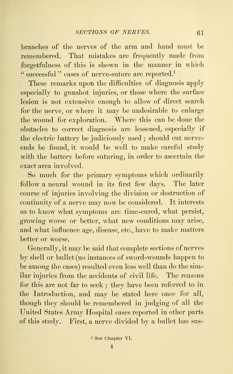 branches of the nerves of the arm and hand must be remembered. That mistakes are frequently made from forgetfulness of this is shown in the manner in which ^^ successful '^ cases of nerve-suture are reported.^ These remarks upon the difficulties of diagnosis apply especially to gunshot injuries, or those where the surface lesion is not extensive enough to allow of direct search for the nerve, or where it may be undesirable to enlarge the wound for exploration. Where this can be done the obstacles to correct diagnosis are lessened, especially if the electric battery be judiciously used ; should cut nerve- ends be found, it would be well to make careful study with the battery before suturing, in order to ascertain the exact area involved. So much for the primary symptoms which ordinarily follow a neural wound in its first few days. The later course of injuries involving the division or destruction of continuity of a nerve may now be considered. It interests us to know what symptoms are time-cured, what persist, growing worse or better, what new conditions may arise, and what influence age, disease, etc., have to make matters better or worse. Generally, it may be said that complete sections of nerves by shell or bullet (no instances of sword-wounds happen to be among the cases) resulted even less well than do the sim- ilar injuries from the accidents of civil life. The reasons for this are not far to seek; they have been referred to in the Introduction, and may be stated here once for all, though they should be remembered in judging of all the United States Army Hospital cases reported in other parts of this study. First, a nerve divided by a bullet has sus- 1 See Chapter VI. 4