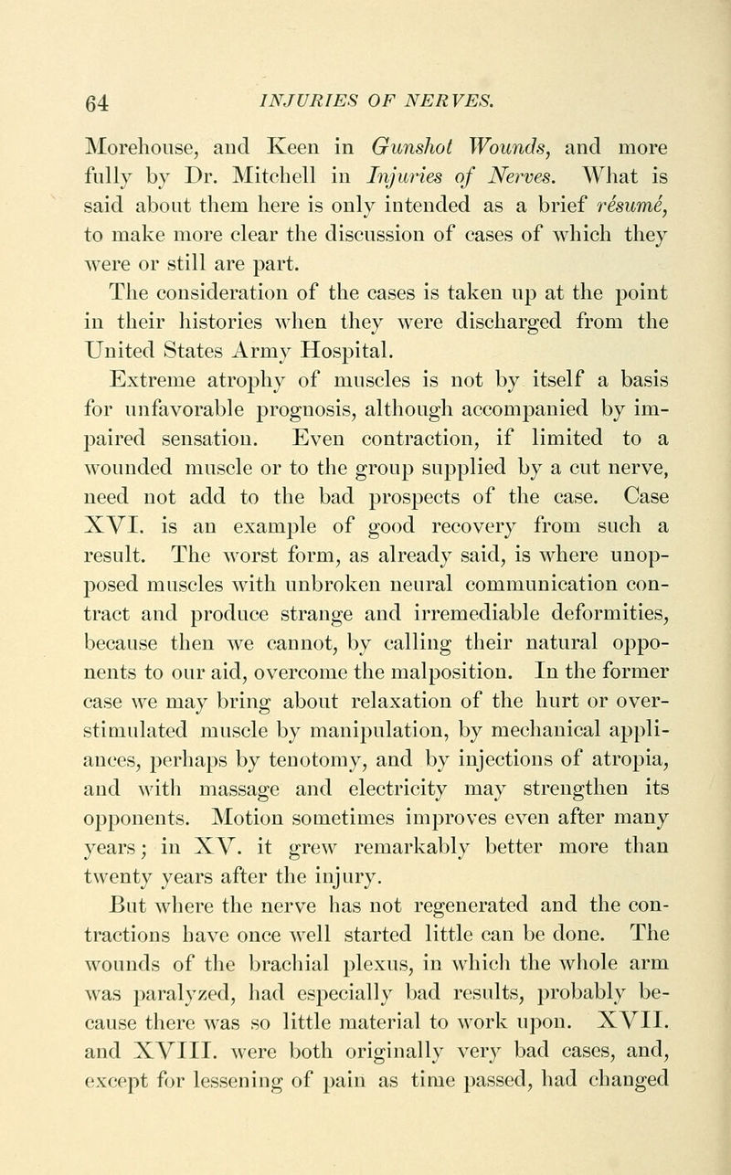 Morehouse^ and Keen in Gunshot Wounds, and more fully by Dr. Mitchell in Injuries of Nerves. What is said about them here is only intended as a brief resume, to make more clear the discussion of cases of which they were or still are part. The consideration of the cases is taken up at the point in their histories when they were discharged from the United States Army Hospital. Extreme atrophy of muscles is not by itself a basis for unfavorable prognosis, although accompanied by im- paired sensation. Even contraction, if limited to a wounded muscle or to the group supplied by a cut nerve, need not add to the bad prospects of the case. Case XVI. is an example of good recovery from such a result. The worst form, as already said, is where unop- posed muscles with unbroken neural communication con- tract and produce strange and irremediable deformities, because then we cannot, by calling their natural oppo- nents to our aid, overcome the malposition. In the former case we may bring about relaxation of the hurt or over- stimulated muscle by manipulation, by mechanical appli- ances, perhaps by tenotomy, and by injections of atropia, and with massage and electricity may strengthen its opponents. Motion sometimes improves even after many years; in XV. it grew remarkably better more than twenty years after the injury. But where the nerve has not regenerated and the con- tractions have once well started little can be done. The wounds of the brachial plexus, in which the whole arm was paralyzed, had especially bad results, probably be- cause there was so little material to work upon. XVII. and XVIII. were both originally very bad cases, and, except for lessening of paiii as time passed, had changed