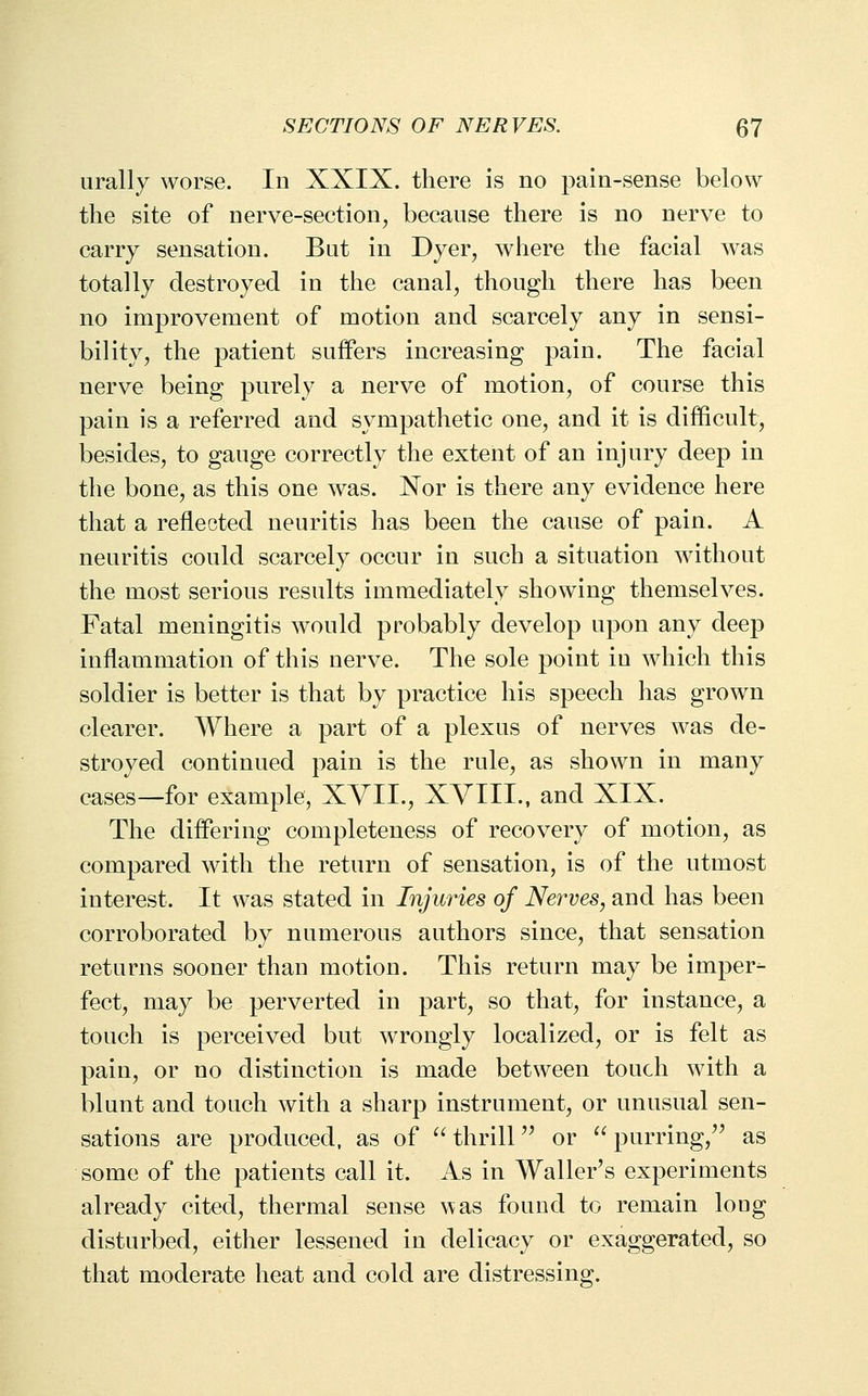 urally worse. In XXIX. there is no pain-sense below the site of nerve-section, because there is no nerve to carry sensation. Bat in Dyer, where the facial was totally destroyed in the canal, though there has been no improvement of motion and scarcely any in sensi- bility, the patient suffers increasing pain. The facial nerve being purely a nerve of motion, of course this pain is a referred and sympathetic one, and it is difficult, besides, to gauge correctly the extent of an injury deep in the bone, as this one was. Nor is there any evidence here that a reflected neuritis has been the cause of pain. A neuritis could scarcely occur in such a situation without the most serious results immediately showing themselves. Fatal meningitis would probably develop upon any deep inflammation of this nerve. The sole point in which this soldier is better is that by practice his speech has grown clearer. Where a part of a plexus of nerves was de- stroyed continued pain is the rule, as shown in many cases—for example, XYII., XVIII., and XIX. The differing completeness of recovery of motion, as compared with the return of sensation, is of the utmost interest. It was stated in Injuries of Nerves, and has been corroborated by numerous authors since, that sensation returns sooner than motion. This return may be imper^ feet, may be perverted in part, so that, for instance, a touch is perceived but wrongly localized, or is felt as pain, or no distinction is made between touch with a blunt and touch with a sharp instrument, or unusual sen- sations are produced, as of ^Hhrill or ^^ purring, as some of the patients call it. As in Waller's experiments already cited, thermal sense was found to remain long disturbed, either lessened in delicacy or exaggerated, so that moderate heat and cold are distressing.