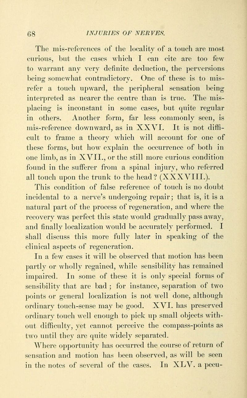 The mis-references of the locality of a touch are most curious, but the cases which I can cite are too few to warrant any very definite deduction, the perversions being somewhat contradictory. One of these is to mis- refer a touch upward, the peripheral sensation being interpreted as nearer the centre than is true. The mis- placing is inconstant in some cases, but quite regular in others. Another form, far less commonly seen, is mis-reference downward, as in XXYI. It is not diffi- cult to frame a theory which will account for one of these forms, but how explain the occurrence of both in one limb, as in XVII., or the still more curious condition found in the sufferer from a spinal injury, who referred all touch upon the trunk to the head ? (XXXVIII.). This condition of false reference of touch is no doubt incidental to a nerve's undergoing repair; that is, it is a natural part of the process of regeneration, and where the recovery was perfect this state would gradually pass away, and finally localization would be accurately performed. I shall discuss this more fully later in speaking of the clinical aspects of regeneration. In a few cases it will be observed that motion has been partly or wholly regained, while sensibility has rem.ained impaired. In some of these it is only special forms of sensibility that are bad ; for instance, separation of two points or general localization is not well done, although ordinary touch-sense may be good. XVI. has preserved ordinary touch well enough to pick up small objects with- out difficulty, yet cannot perceive the compass-points as two until they are quite widely separated. Where opportunity has occurred the course of return of sensation and motion has been observed, as will be seen in the notes of several of the cases. In XLV. a pecu-