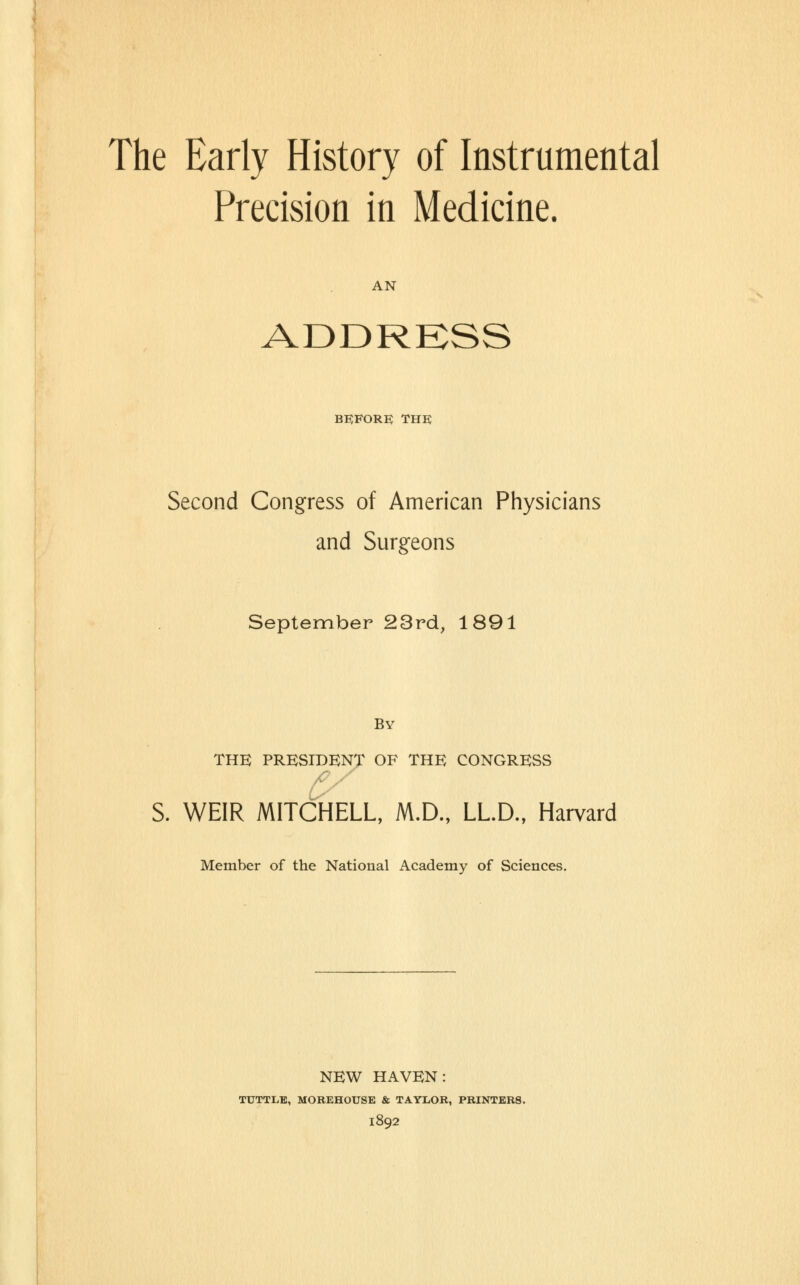 Precision in Medicine. AN ADDRKSS before; the Second Congress of American Physicians and Surgeons September 23rd, 1891 By THE PRESIDENT OF THE CONGRESS S. WEIR MITCHELL, M.D., LL.D., Harvard Member of the National Academy of Sciences, NEW HAVEN: TUTTLB, MOREHOUSE & TAYLOR, PRINTERS. 1892