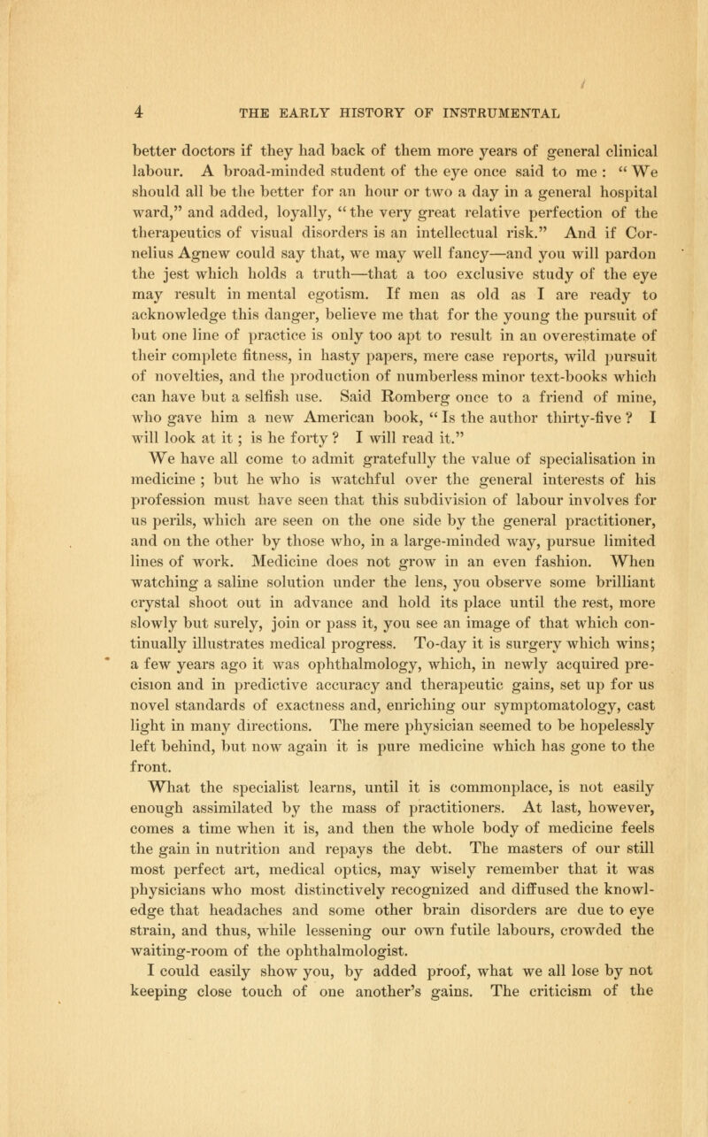 better doctors if they had back of them more years of general clinical labour. A broad-minded student of the eye once said to me :  We should all be the better for an hour or two a day in a general hospital ward, and added, loyally,  the very great relative perfection of the therapeutics of visual disorders is an intellectual risk. And if Cor- nelius Agnew could say that, we may well fancy—and you will pardon the jest which holds a truth—that a too exclusive study of the eye may result in mental egotism. If men as old as I are ready to acknowledge this danger, believe me that for the young the pursuit of but one line of practice is only too apt to result in an overestimate of their complete fitness, in hasty papers, mere case reports, wild pursuit of novelties, and the production of numberless minor text-books which can have but a selfish use. Said Romberg once to a friend of mine, who gave him a new American book,  Is the author thirty-five ? I will look at it; is he forty ? I will read it. We have all come to admit gratefully the value of specialisation in medicine ; but he who is watchful over the general interests of his profession must have seen that this subdivision of labour involves for us perils, which are seen on the one side by the general practitioner, and on the other by those who, in a large-minded way, pursue limited lines of work. Medicine does not grow in an even fashion. When watching a saline solution under the lens, you observe some brilliant crystal shoot out in advance and hold its place until the rest, more slowly but surely, join or pass it, you see an image of that which con- tinually illustrates medical progress. To-day it is surgery which wins; a few years ago it was ophthalmology, which, in newly acquired pre- cision and in predictive accuracy and therapeutic gains, set up for us novel standards of exactness and, enriching our symptomatology, cast light in many directions. The mere physician seemed to be hopelessly left behind, but now again it is pure medicine which has gone to the front. What the specialist learns, until it is commonplace, is not easily enough assimilated by the mass of practitioners. At last, however, comes a time when it is, and then the whole body of medicine feels the gain in nutrition and repays the debt. The masters of our still most perfect art, medical optics, may wisely remember that it was physicians who most distinctively recognized and diffused the knowl- edge that headaches and some other brain disorders are due to eye strain, and thus, while lessening our own futile labours, crowded the waiting-room of the ophthalmologist. I could easily show you, by added proof, what we all lose by not keeping close touch of one another's gains. The criticism of the