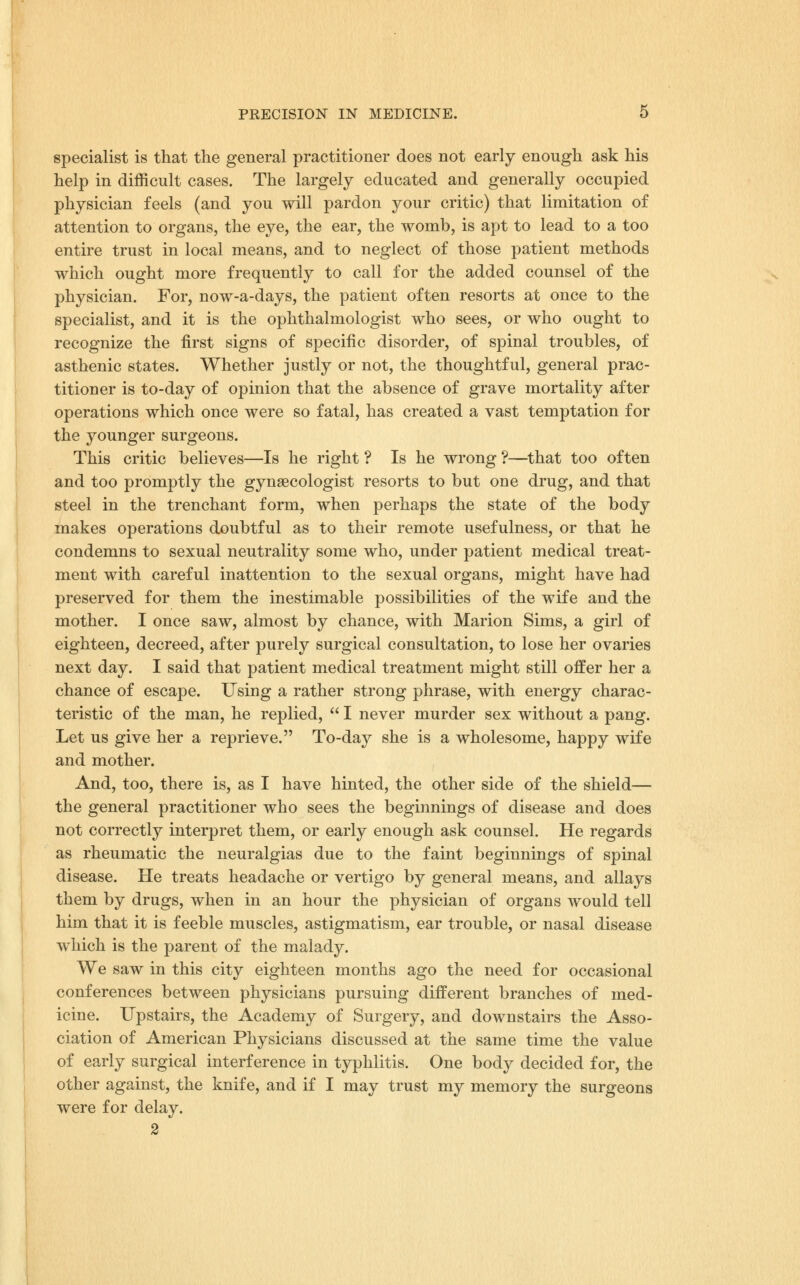 specialist is that the general practitioner does not early enough ask his help in difficult cases. The largely educated and generally occupied physician feels (and you will pardon your critic) that limitation of attention to organs, the eye, the ear, the womb, is apt to lead to a too entire trust in local means, and to neglect of those patient methods which ought more frequently to call for the added counsel of the physician. For, now-a-days, the patient often resorts at once to the specialist, and it is the ophthalmologist who sees, or who ought to recognize the first signs of specific disorder, of spinal troubles, of asthenic states. Whether justly or not, the thoughtful, general prac- titioner is to-day of opinion that the absence of grave mortality after operations which once were so fatal, has created a vast temptation for the younger surgeons. This critic believes—Is he right ? Is he wrong ?—^that too often and too promptly the gynaecologist resorts to but one drug, and that steel in the trenchant form, when perhaps the state of the body makes operations doubtful as to their remote usefulness, or that he condemns to sexual neutrality some who, under patient medical treat- ment with careful inattention to the sexual organs, might have had preserved for them the inestimable possibilities of the wife and the mother. I once saw, almost by chance, with Marion Sims, a girl of eighteen, decreed, after purely surgical consultation, to lose her ovaries next day. I said that patient medical treatment might still offer her a chance of escape. Using a rather strong phrase, with energy charac- teristic of the man, he replied,  I never murder sex without a pang. Let us give her a reprieve. To-day she is a wholesome, happy wife and mother. And, too, there is, as I have hinted, the other side of the shield— the general practitioner who sees the beginnings of disease and does not correctly interpret them, or early enough ask counsel. He regards as rheumatic the neuralgias due to the faint beginnings of spinal disease. He treats headache or vertigo by general means, and allays them by drugs, when in an hour the physician of organs would tell him that it is feeble muscles, astigmatism, ear trouble, or nasal disease which is the parent of the malady. We saw in this city eighteen months ago the need for occasional conferences between physicians pursuing different branches of med- icine. Upstairs, the Academy of Surgery, and downstairs the Asso- ciation of American Physicians discussed at the same time the value of early surgical interference in typhlitis. One body decided for, the other against, the knife, and if I may trust my memory the surgeons were for delay. 2