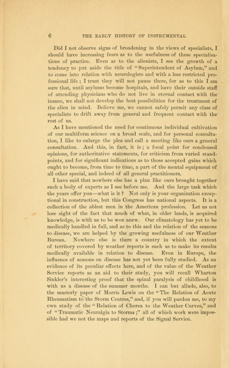 Did 1 not observe signs of broadening in the views of specialists, I should have increasing fears as to the usefulness of these specialisa- tions of practice. Even as to the alienists, I see the growth of a tendency to put aside the title of  Superintendent of Asyluni, and to come into relation with neurologists and with a less restricted pro- fessional life ; I trust they will not pause there, for as to this I am sure that, until asylums become hospitals, and have their outside staff of attending physicians who do not live in eternal contact with the insane, we shall not develop the best possibilities for the treatment of the alien in mind. Believe me, we cannot safely permit any class of specialists to drift away from general and frequent contact with the rest of us. As I have mentioned the need for continuous individual cultivation of our multiform science on a broad scale, and for personal consulta- tion, I like to enlarge the plea and call a meeting like ours a general consultation. And this, in fact, it is ; a focal point for condensed opinions, for authoritative statements, for criticism from varied stand- points, and for significant indications as to those accepted gains which ought to become, from time to time, a part of the mental equipment of all other special, and indeed of all general practitioners. I have said that nowhere else has a plan like ours brought together such a body of experts as I see before me. And the large task which the years offer you—what is it ? ]Not only is your organization excep- tional in construction, but this Congress has national aspects. It is a collection of the ablest men in the American profession. Let us not lose sight of the fact that much of what, in older lands, is acquired knowledge, is with us to be won anew. Our climatology has yet to be medically handled in full, and as to this and the relation of the seasons to disease, we are helped by the growing usefulness of our Weather Bureau. Nowhere else is there a country in which the extent of territory covered by weather reports is such as to make its results medically available in relation to disease. Even in Europe, the influence of seasons on disease has not yet been fully studied. As an evidence of its peculiar effects here, and of the value of the Weather Service reports as an aid to their study, you will recall Wharton Sinkler's interesting proof that the spinal paralysis of childhood is with us a disease of the summer months. I can but allude, also, to the masterly paper of Morris Lewis on the *' The Relation of Acute Rheumatism to the Storm Centres, and, if you will pardon me, to my own study of the  Relation of Chorea to the Weather Curves, and of  Traumatic Neuralgia to Storms ; all of which work were impos- sible had we not the maps and reports of the Signal Service.