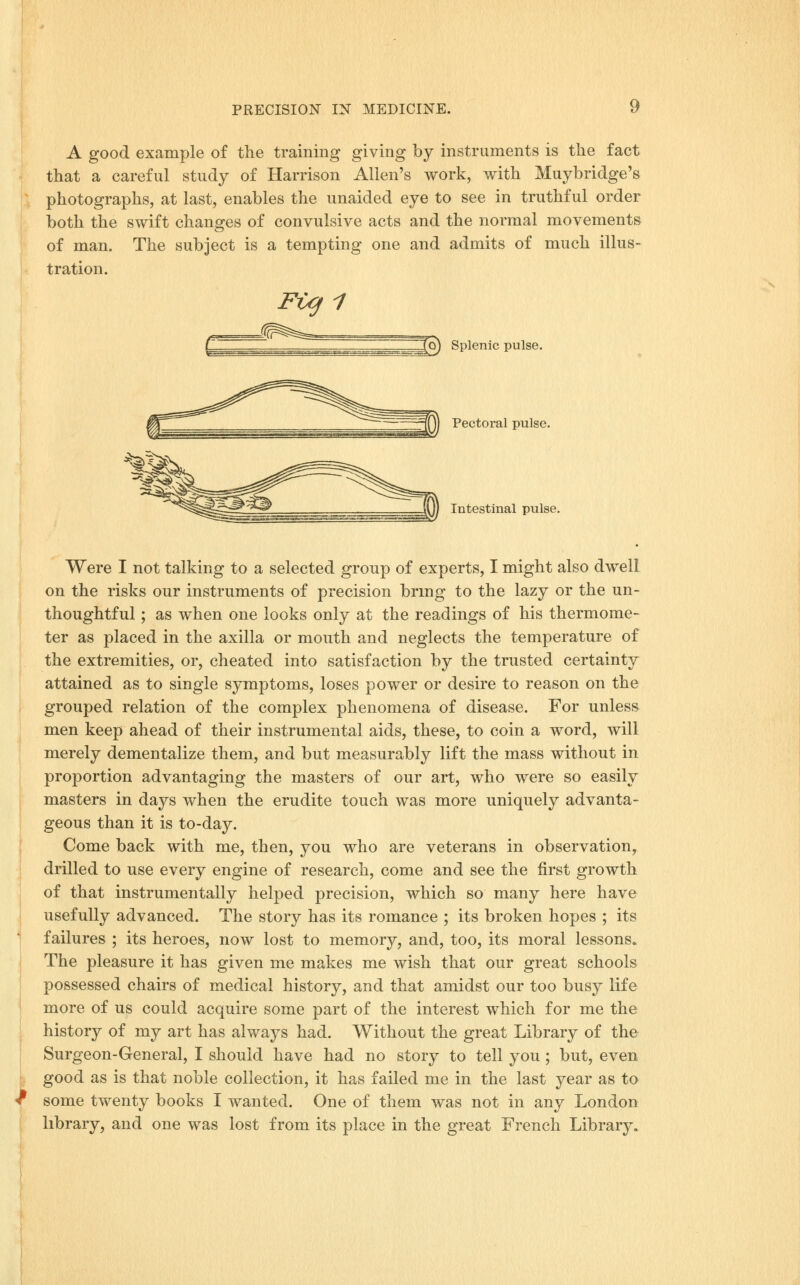 A good example of the training giving by instruments is the fact that a careful study of Harrison Allen's work, with Muybridge's photographs, at last, enables the unaided eye to see in truthful order both the swift changes of convulsive acts and the normal movements of man. The subject is a tempting one and admits of much illus- tration. Fvoi1 2§) Splenic pulse. Pectoral pulse. Intestinal pulse. Were I not talking to a selected group of experts, I might also dwell on the risks our instruments of precision brmg to the lazy or the un- thoughtful ; as when one looks only at the readings of his thermome- ter as placed in the axilla or mouth and neglects the temperature of the extremities, or, cheated into satisfaction by the trusted certainty attained as to single symptoms, loses power or desire to reason on the grouped relation of the complex phenomena of disease. For unless men keep ahead of their instrumental aids, these, to coin a word, will merely dementalize them, and but measurably lift the mass without in proportion advantaging the masters of our art, who were so easily masters in days when the erudite touch was more uniquely advanta- geous than it is to-day. Come back with me, then, you who are veterans in observation, drilled to use every engine of research, come and see the first growth of that instrumentally helped precision, which so many here have usefully advanced. The story has its romance ; its broken hopes ; its failures ; its heroes, now lost to memory, and, too, its moral lessons. The pleasure it has given me makes me wish that our great schools possessed chairs of medical history, and that amidst our too busy life more of us could acquire some part of the interest which for me the history of my art has always had. Without the great Library of the Surgeon-General, I should have had no story to tell you ; but, even good as is that noble collection, it has failed me in the last year as to some twenty books I wanted. One of them was not in any London library, and one was lost from its place in the great French Library.