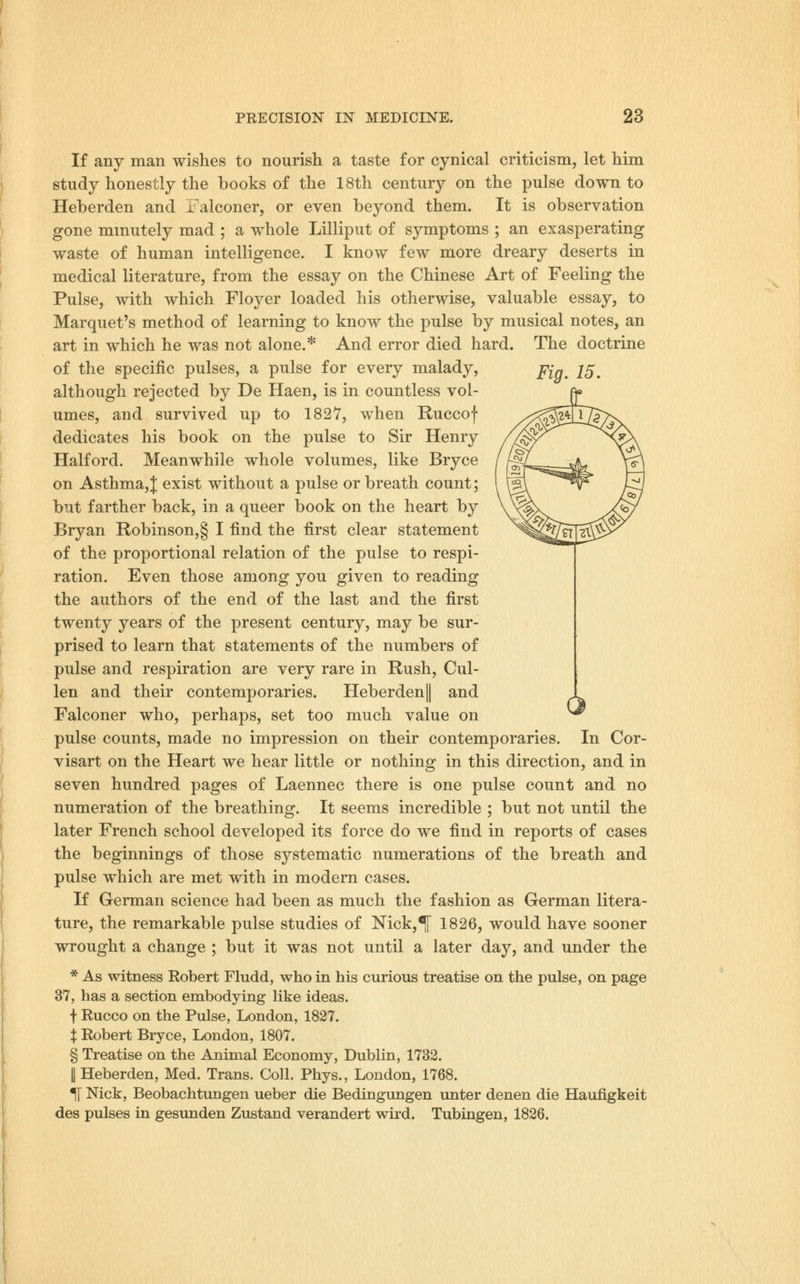 If any man wishes to nourish a taste for cynical criticism, let him study honestly the books of the 18th century on the pulse down to Heberden and Falconer, or even beyond them. It is observation gone minutely mad ; a whole Lilliput of symptoms ; an exasperating waste of human intelligence. I know few more dreary deserts in medical literature, from the essay on the Chinese Art of Feeling the Pulse, with which Floyer loaded his otherwise, valuable essay, to Marquet's method of learning to know the pulse by musical notes, an art in which he was not alone.* And error died hard. The doctrine Fig. 15, O of the specific pulses, a pulse for every malady, although rejected by De Haen, is in countless vol- umes, and survived up to 1827, when Ruccof dedicates his book on the pulse to Sir Henry Halford. Meanwhile whole volumes, like Bryce on Asthma,J; exist without a pulse or breath count; but farther back, in a queer book on the heart by Bryan Robinson,§ I find the first clear statement of the proportional relation of the pulse to respi- ration. Even those among you given to reading the authors of the end of the last and the first twenty years of the present century, may be sur- prised to learn that statements of the numbers of pulse and respiration are very rare in Rush, Cul- len and their contemporaries. Heberden|| and Falconer who, perhaps, set too much value on pulse counts, made no impression on their contemporaries. In Cor- visart on the Heart we hear little or nothing in this direction, and in seven hundred pages of Laennec there is one pulse count and no numeration of the breathing. It seems incredible ; but not until the later French school developed its force do we find in reports of cases the beginnings of those systematic numerations of the breath and pulse which are met with in modern cases. If German science had been as much the fashion as German litera- ture, the remarkable pulse studies of Nick,^ 1826, would have sooner wrought a change ; but it was not until a later day, and under the * As witness Robert Fludd, who in his curious treatise on the pulse, on page 37, has a section embodying like ideas. f Rucco on the Pulse, London, 1827. X Robert Bryce, London, 1807. § Treatise on the Animal Economy, Dublin, 1732. I Heberden, Med. Trans. Coll. Phys., London, 1768. ^ Nick, Beobachtungen ueber die Bedingungen unter denen die Haufigkeit des pulses in gesunden Zustand verandert wird. Tubingen, 1826.