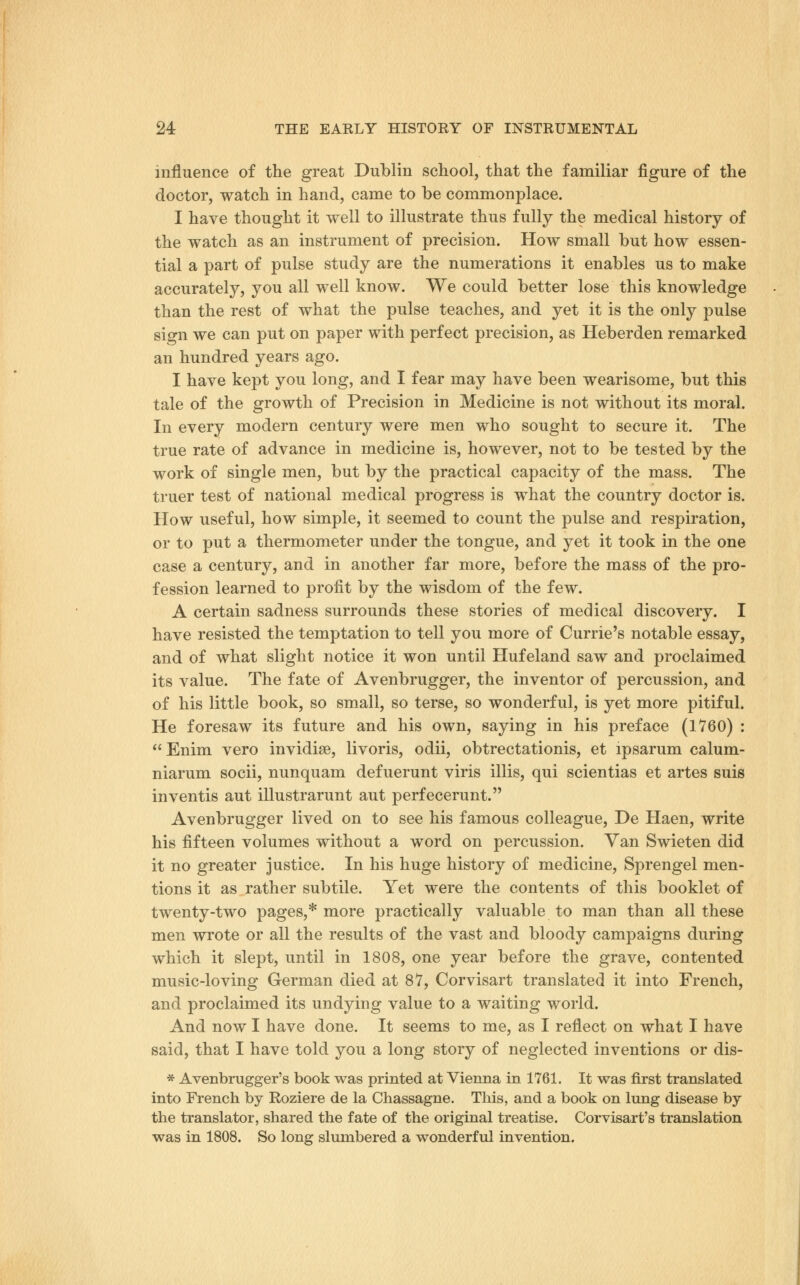 influence of the great Dublin school, that the familiar figure of the doctor, watch in hand, came to be commonplace. I have thought it well to illustrate thus fully the medical history of the watch as an instrument of precision. How small but how essen- tial a part of pulse study are the numerations it enables us to make accurately, you all well know. We could better lose this knowledge than the rest of what the pulse teaches, and yet it is the only pulse sign we can put on paper with perfect precision, as Heberden remarked an hundred years ago. I have kept you long, and I fear may have been wearisome, but this tale of the growth of Precision in Medicine is not without its moral. In every modern century were men who sought to secure it. The true rate of advance in medicine is, however, not to be tested by the work of single men, but by the practical capacity of the mass. The truer test of national medical progress is what the country doctor is. How useful, how simple, it seemed to count the pulse and respiration, or to put a thermometer under the tongue, and yet it took in the one case a century, and in another far more, before the mass of the pro- fession learned to profit by the wisdom of the few. A certain sadness surrounds these stories of medical discovery. I have resisted the temptation to tell you more of Currie's notable essay, and of what slight notice it won until Hufeland saw and proclaimed its value. The fate of Avenbrugger, the inventor of percussion, and of his little book, so small, so terse, so wonderful, is yet more pitiful. He foresaw its future and his own, saying in his preface (1760) :  Enim vero invidiae, livoris, odii, obtrectationis, et ipsarum calum- niarum socii, nunquam defuerunt viris illis, qui scientias et artes suis inventis aut illustrarunt aut perfecerunt. Avenbrugger lived on to see his famous colleague, De Haen, write his fifteen volumes without a word on percussion. Van Swieten did it no greater justice. In his huge history of medicine, Sprengel men- tions it as rather subtile. Yet were the contents of this booklet of twenty-two pages,* more practically valuable to man than all these men wrote or all the results of the vast and bloody campaigns during which it slept, until in 1808, one year before the grave, contented music-loving German died at 87, Corvisart translated it into French, and proclaimed its undying value to a waiting world. And now I have done. It seems to me, as I reflect on what I have said, that I have told you a long story of neglected inventions or dis- * Avenbrugger's book was printed at Vienna in 1761. It was first translated into French by Roziere de la Chassagne. This, and a book on lung disease by the translator, shared the fate of the original treatise. Corvisart's translation was in 1808. So long slumbered a wonderful invention.