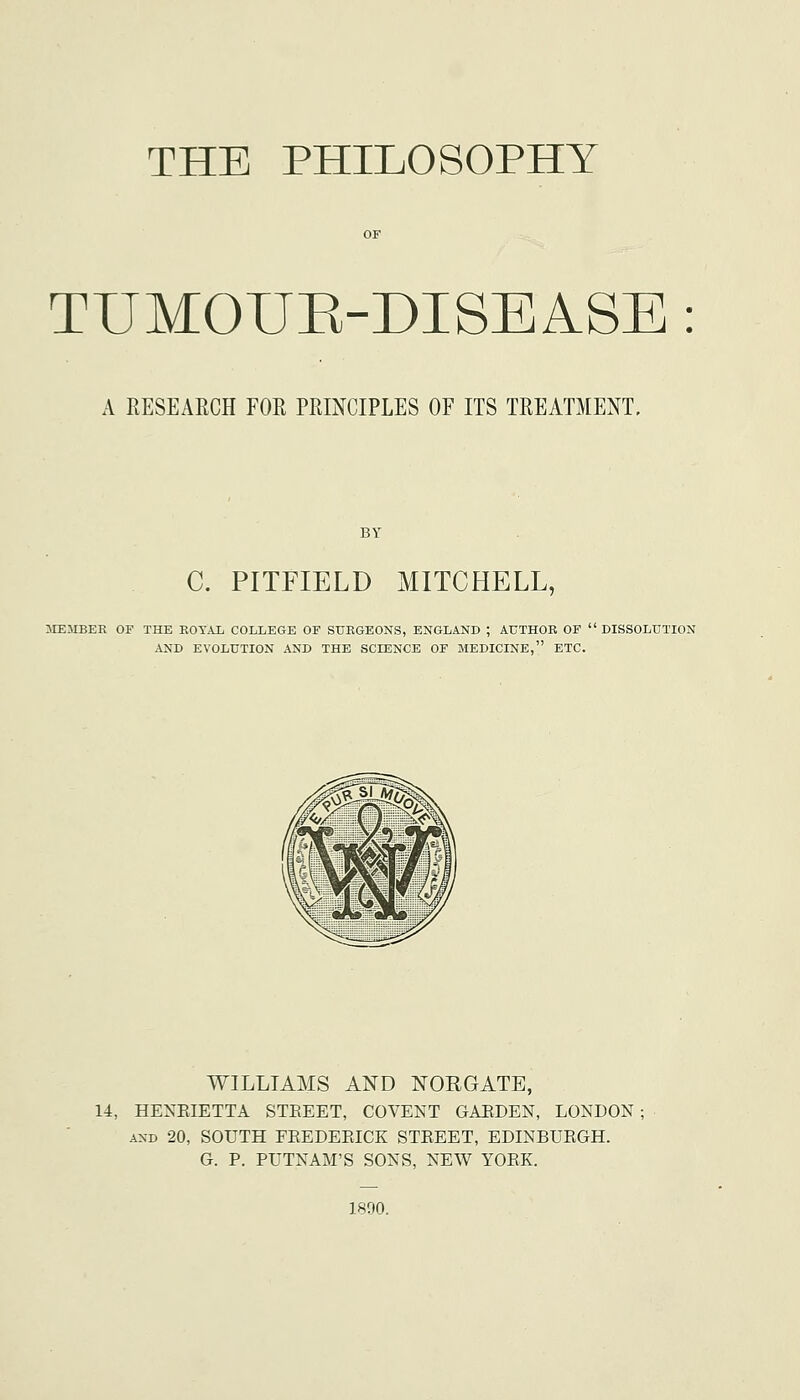 THE PHILOSOPHY TUMOUE-DISEASE : A RESEAECH FOR PRINCIPLES OF ITS TREATMENT, C. PITFIELD MITCHELL, MEMBER OF THE EOTAl COLLEGE OF SUEGEONS, ENGLAND ; AUTHOR OF DISSOLUTION AND EVOLUTION AND THE SCIENCE OF MEDICINE, ETC. WILLIAMS AND NORGATE, 14, HENKIETTA STEEET, COVENT GAEDEN, LONDON ; AND 20, SOUTH FEEDEEICK STEEET, EDINBUEGH. G. P. PUTNAM'S SONS, NEW YOEK. 1890.