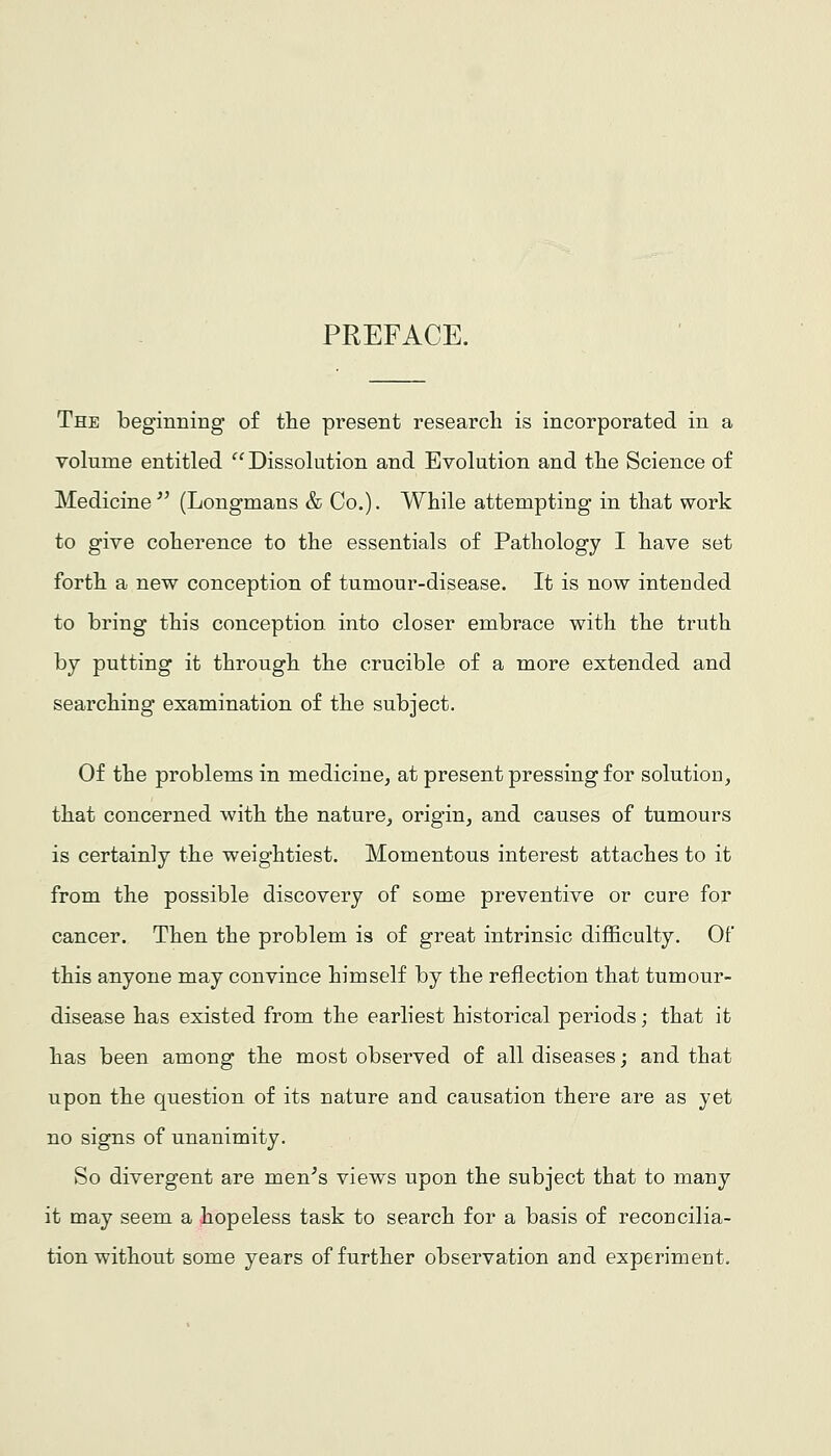 PREFACE. The beginning of the present research is incorporated in a volume entitled  Dissolution and Evolution and the Science of Medicine (Longmans & Co.). While attempting in that work to give coherence to the essentials of Pathology I have set forth a new conception of tumour-disease. It is now intended to bring this conception into closer embrace with the truth by putting it through the crucible of a more extended and searching examination of the subject. Of the problems in medicine, at present pressing for solutioD, that concerned with the nature, origin, and causes of tumours is certainly the weightiest. Momentous interest attaches to it from the possible discovery of some preventive or cure for cancer. Then the problem is of great intrinsic difficulty. Of this anyone may convince himself by the reflection that tumour- disease has existed from the earliest historical periods; that it has been among the most observed of all diseases; and that upon the question of its nature and causation there are as yet no signs of unanimity. So divergent are men^s views upon the subject that to many it may seem a hopeless task to search for a basis of reconcilia- tion without some years of further observation and experiment.