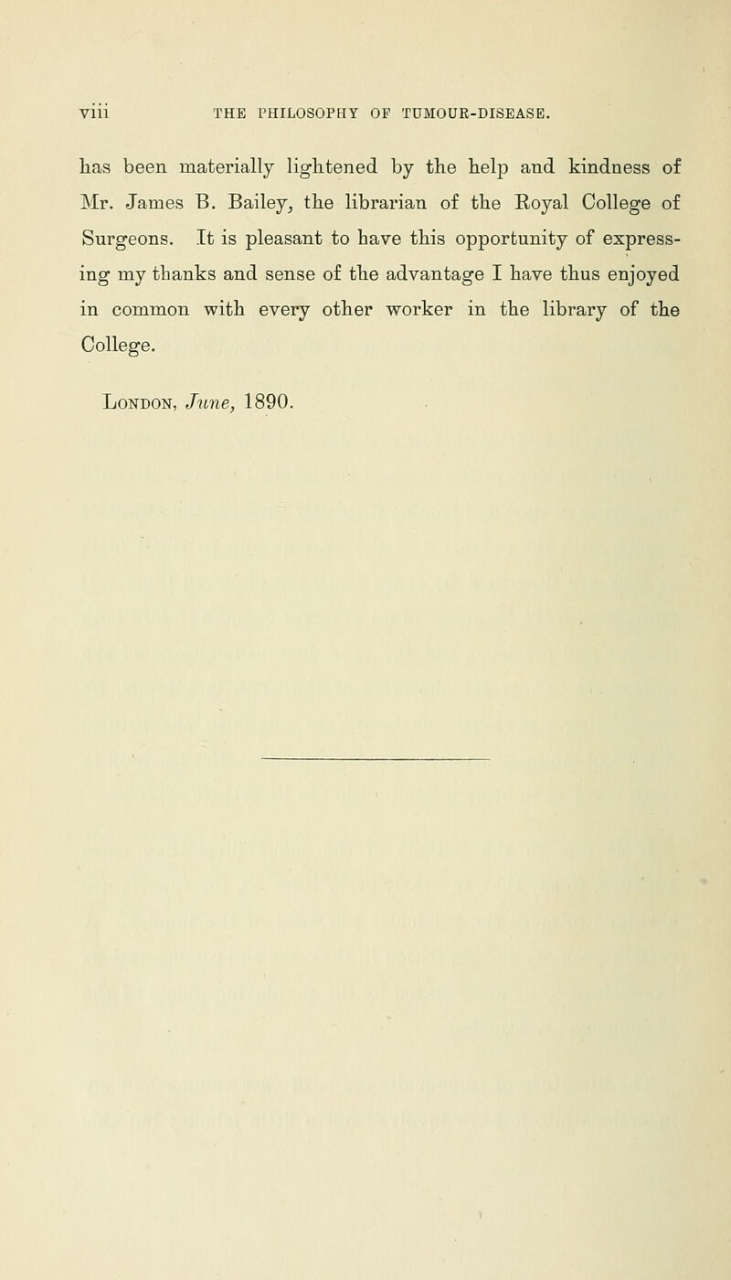 has been materially lightened by the help and kindness of Mr. James B. Bailey^ the librarian of the Royal College of Surgeons. It is pleasant to have this opportunity of express- ing my thanks and sense of the advantage I have thus enjoyed in common with every other worker in the library of the College. London, June, 1890.