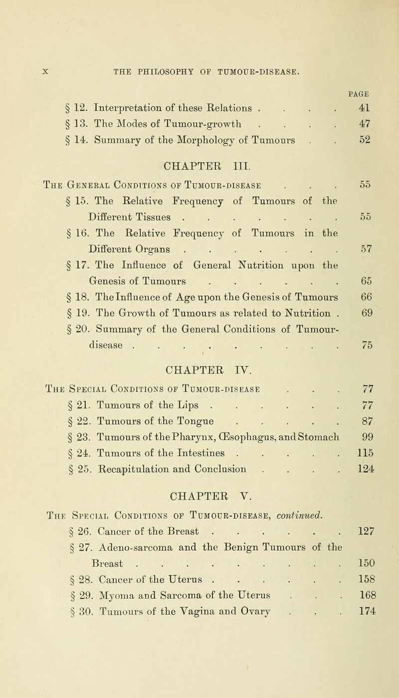 PAGE § 12. Interpretation of these Relations .... 41 §13. The Modes of Tumour-growth .... 47 § 14. Summary of the Morphology of Tumours . . 52 CHAPTER III. The GrENERAL CONDTTIONS OF TUMOUE-DISEASE ... 55 § 15. The Relative Frequency of Tumours of the Different Tissues ....... 55 § 16. The Relative Frequency of Tumours in the Different Organs . . . . . 57 § 17. The Influence of General Nutrition upon the Genesis of Tumours ...... 65 §18. Thelnfluence of Age upon the Genesis of Tumours 66 § 19. The Growth of Tumours as related to Nutrition . 69 § 20. Summary of the General Conditions of Tumour- disease ......... 75 CHAPTER IV. The Special Conditions op Tumour-disease ... 77 § 21. Tumours of the Lips 77 § 22. Tumours of the Tongue 87 §23. Tumours of the Pharynx, CEsophagus, and Stomach 99 § 24. Tumours of the Intestines . . . . .115 § 25. Recapitulation and Conclusion . . . .124 CHAPTER V. The Special Conditions op Tumour-disease, continued. § 26. Cancer of the Breast 127 § 27. Adeno-sarcoma and the Benign Tumours of the Breast 150 § 28. Cancer of the Uterus 158 § 29. Myoma and Sarcoma of the Uterus . . . 168 § 30. Tumours of the Vagina and Ovary . . .174