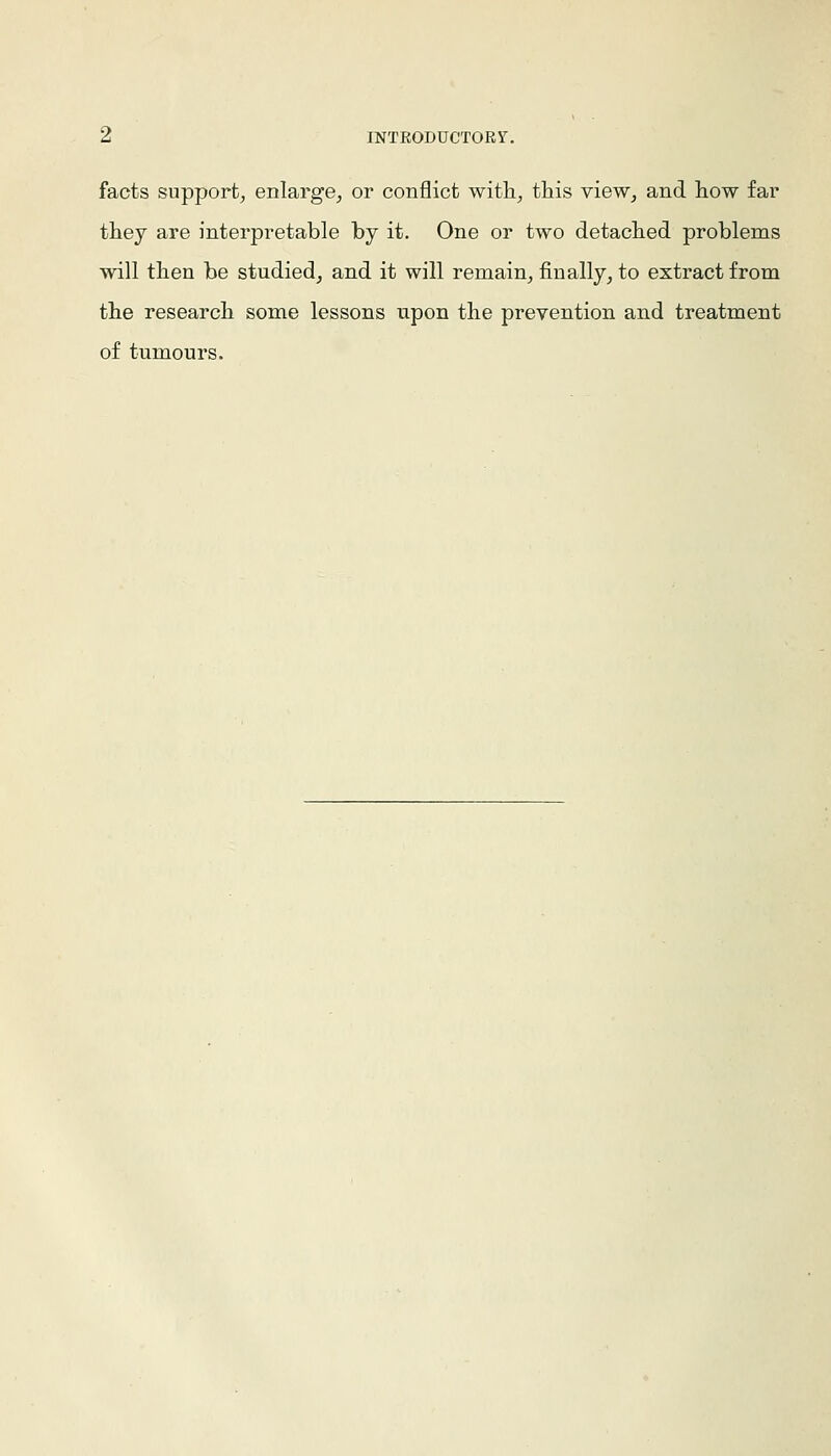 Z INTEODUCTORY. facts support, enlarge, or conflict witli, this view, and how far they are interpretable by it. One or two detached problems will then be studied, and it will remain, finally, to extract from the research some lessons upon the prevention and treatment of tumours.