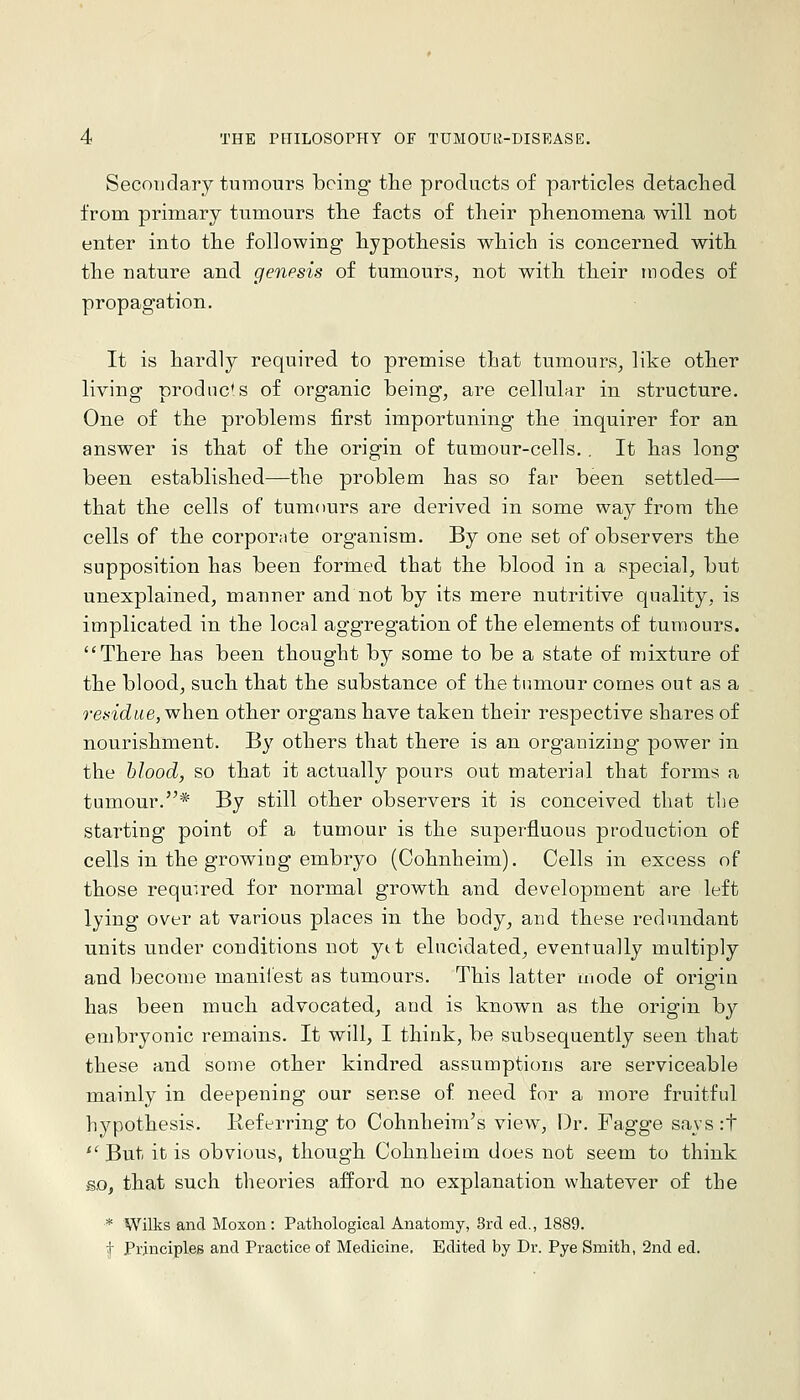 Secondary tumours being the products of particles detached from primary tumours the facts of their phenomiena will not enter into the following hypothesis which is concerned with the nature and genesis of tumours, not with their modes of propagation. It is hardly required to premise that tumours^ like other living prodnc's of organic being, are cellular in structure. One of the problems first importuning the inquirer for an answer is that of the origin of tumour-cells.. It has long been established—the problem has so far been settled— that the cells of tumours are derived in some way from the cells of the corporate organism. By one set of observers the supposition has been formed that the blood in a special, but unexplained, manner and not by its mere nutritive quality, is implicated in the local aggregation of the elements of tumours. There has been thought by some to be a state of mixture of the blood, such that the substance of the tumour comes out as a residue, when other organs have taken their respective shares of nourishment. By others that there is an organizing power in the blood, so that it actually pours out material that forms a tumour.* By still other observers it is conceived that tlie starting point of a tumour is the superfluous production of cells in the growing embryo (Cohnheim). Cells in excess of those required for normal growth and development are left lying over at various places in the body, and these redundant units under conditions not ytt elucidated^ eventually multiply and become manliest as tumours. This latter mode of origin has been much advocated, and is known as the origin by embryonic remains. It will, I think, be subsequently seen that these and some other kindred assumptions are serviceable mainly in deepening our sense of need for a more fruitful hypothesis. Keferring to Cohnheim's view. Dr. Fagge says:t  But it is obvious, though Cohnheim does not seem to think so, that such theories afford no explanation whatever of tbe * Wilks and Moxon : Pathological Anatomy, 8rd ed., 1889. t Principles and Practice of Medicine, Edited by Dr. Pye Smith, 2nd ed.