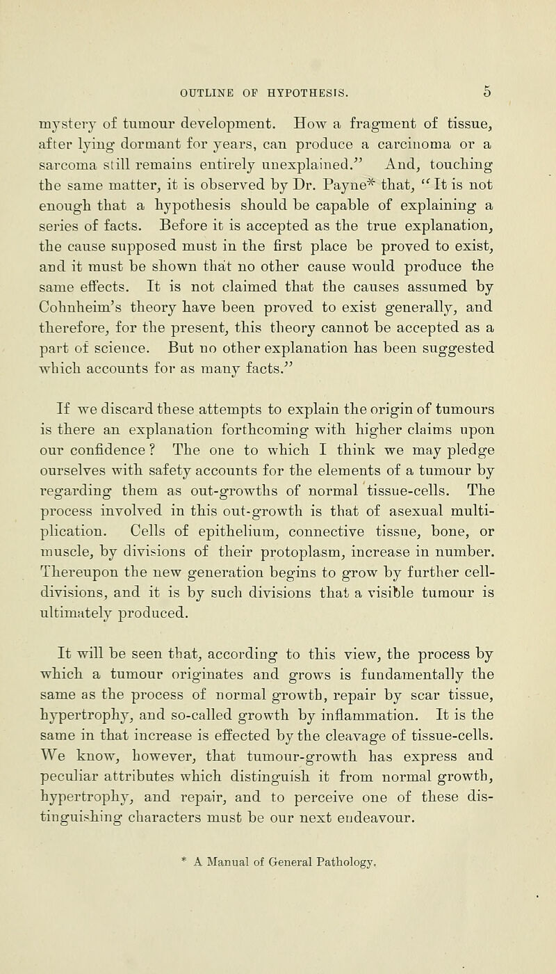 mysteiy of tumour development. How a fragment of tissue, after lying dormant for years, can produce a carcinoma or a sarcoma still remains entirely unexplained.' And, touching the same matter, it is observed by Dr. Payne^ that, '^ It is not enough that a hypothesis should be capable of explaining a series of facts. Before it is accepted as the true explanation, the cause supposed must in the first place be proved to exist, and it must be shown that no other cause would produce the same effects. It is not claimed that the causes assumed by Cohnheim's theory have been proved to exist generally, and therefore, for the present, this theory cannot be accepted as a part of science. But no other explanation has been suggested which accounts for as many facts. If we discard these attempts to explain the origin of tumours is there an explanation forthcoming with higher claims upon our confidence ? The one to which I think we may pledge ourselves with safety accounts for the elements of a tumour by regarding them as out-growths of normal tissue-cells. The process involved in this out-growth is that of asexual multi- plication. Cells of epithelium, connective tissue, bone, or muscle, by divisions of their protoplasm, increase in number. Thereupon the new generation begins to grow by further cell- divisions, and it is by such divisions that a visible tumour is ultimately produced. It will be seen that, according to this view, the process by which a tumour originates and grows is fundamentally the same as the process of normal growth, repair by scar tissue, hypertrophy, and so-called growth by inflammation. It is the same in that increase is effected by the cleavage of tissue-cells. We know, however, that tumour-growth has express and peculiar attributes which distinguish it from normal growth, hypertrophy, and repair, and to perceive one of these dis- tinguishing characters must be our next endeavour. * A Manual of General Pathology,