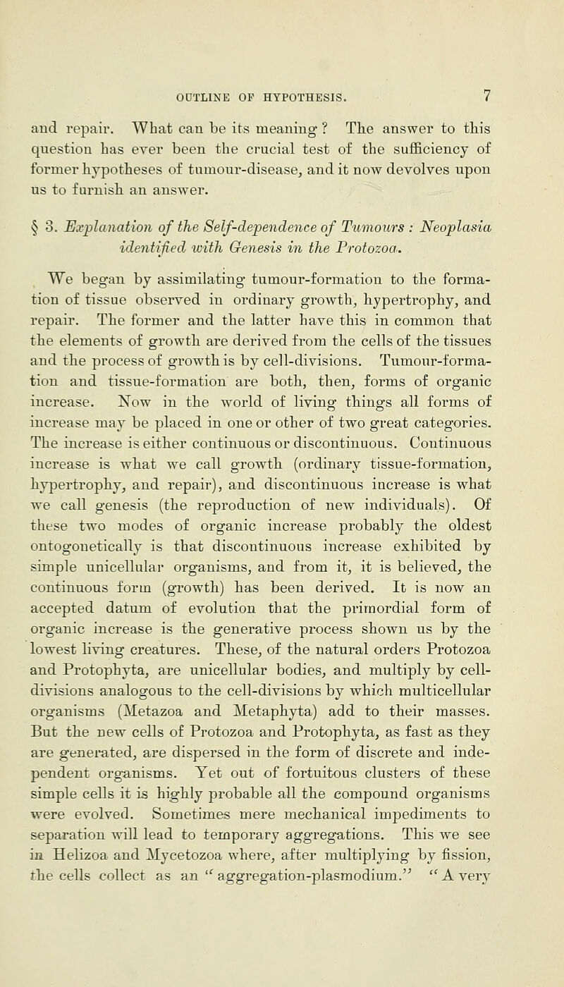 and repair. What can be its meaning ? The answer to this question has ever been the crucial test of the suj05ciency of former hypotheses of tumour-disease, and it now devolves upon us to furnish an answer. § 3. Explanation of the Self-dependence of Tumours : Neoplasia identified with Genesis in the Protozoa. We began by assimilating tumour-formation to the forma- tion of tissue observed in ordinary growth, hypertrophy, and repair. The former and the latter have this in common that the elements of growtb are derived from the cells of the tissues and tbe process of growth is by cell-divisions. Tumour-forma- tion and tissue-formation are both, then, forms of organic increase. Now in tbe world of living things all forms of increase may be placed in one or other of two great categories. The increase is either continuous or discontinuous. Continuous increase is wbat we call growth (ordinary tissue-formation, hypertropliy, and repair), and discontinuous increase is what we call genesis (the reproduction of new individuals). Of these two modes of organic increase probably tbe oldest ontogonetically is that discontinuous increase exhibited by simple unicellular organisms, and from it, it is believed, the continuous form (growth) has been derived. It is now an accepted datum of evolution that the primordial form of organic increase is the generative process shown us by the lowest living creatures. These, of the natural orders Protozoa and Protophyta, are unicellular bodies, and multiply by cell- divisions analogous to the cell-divisions by which multicellular organisms (Metazoa and Metaphyta) add to their masses. But the new cells of Protozoa and Protophyta, as fast as they are genei'ated, are dispersed in the form of discrete and inde- pendent organisms. Yet out of fortuitous clusters of these simple cells it is highly probable all the compound organisms were evolved. Sometimes mere mechanical impediments to separation will lead to temporary aggregations. This we see in Helizoa and Mycetozoa where, after multiplying by fission, the cells collect as an'^ aggregation-plasmodium.'^ ^ A very