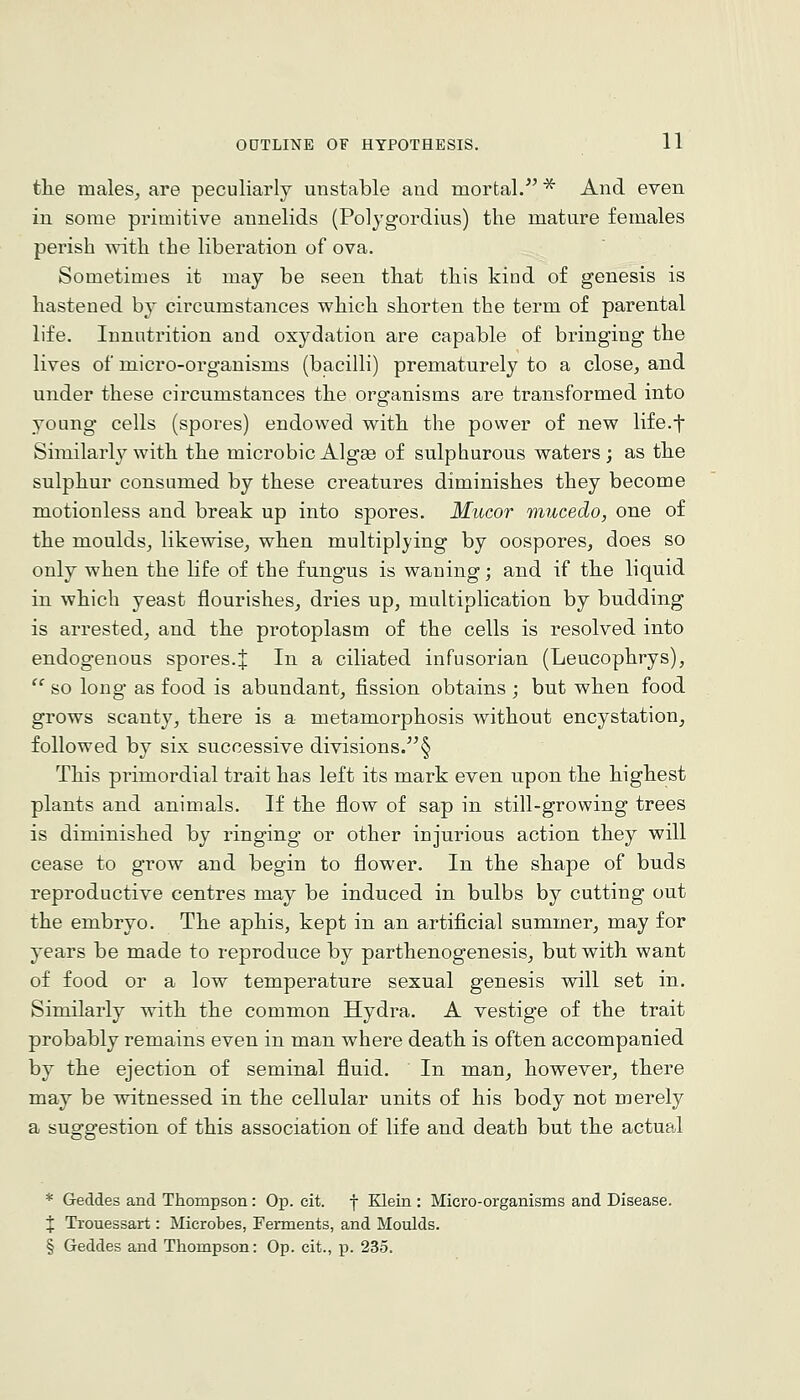 the males, are peculiarly unstable and mortal. * And even in some primitive annelids (Polygordius) the mature females perish ^vith the liberation of ova. Sometimes it may be seen that this kind of genesis is hastened by circumstances which shorten the term of parental life. Innutrition and oxydation are capable of bringing the lives of micro-organisms (bacilli) prematurely to a close, and under these circumstances the organisms are transformed into young cells (spores) endowed with the power of new life.f Similarly with the microbic Algas of sulphurous waters; as the sulphur consumed by these creatures diminishes they become motionless and break up into spores. Mucor mucedo, one of the moulds, likewise, when multiplying by oospores, does so only when the life of the fungus is waning; and if the liquid in which yeast flourishes, dries up, multiplication by budding is arrested, and the protoplasm of the cells is resolved into endogenous spores.J In a ciliated infusorian (Leucophrys),  so long- as food is abundant, fission obtains ; but when food grows scanty, there is a metamorphosis without encystation, followed by six successive divisions.§ This primordial trait has left its mark even upon the highest plants and animals. If the flow of sap in still-growing trees is diminished by ringing or other injurious action they will cease to grow and begin to flower. In the shape of buds reproductive centres may be induced in bulbs by cutting out the embryo. The aphis, kept in an artificial summer, may for years be made to reproduce by parthenogenesis, but with want of food or a low temperature sexual genesis will set in. Similarly with the common Hydra. A vestige of the trait probably remains even in man where death is often accompanied by the ejection of seminal fluid. In man, however, there may be witnessed in the cellular units of his body not merely a suggestion of this association of life and death but the actual * Geddes and Thompson: Op. cit. j Klein : Micro-organisms and Disease. X Trouessart: Microbes, Ferments, and Moulds. § Geddes and Thompson: Op. cit., p. 235.