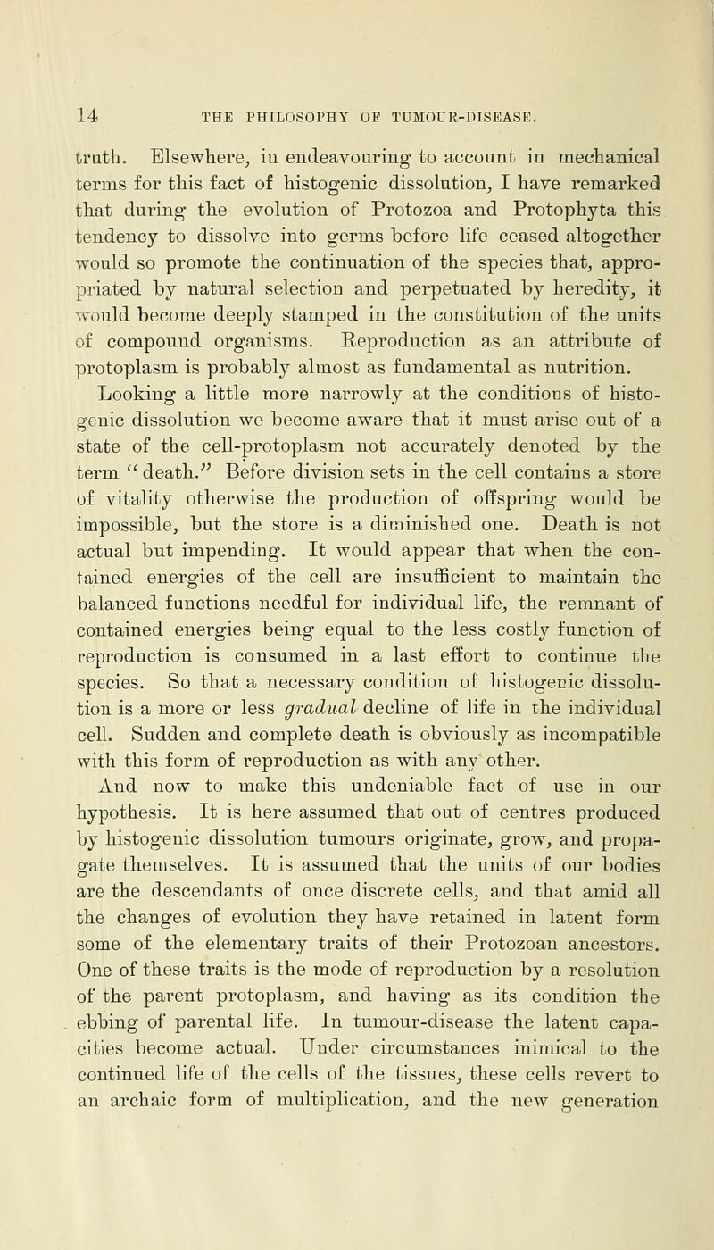 truth. Elsewhere^ iu eudeavoariug to account iii mechanical terms for tliis fact of histogenic dissolution^ I have remarked that during the evolution of Protozoa and Protophyta this tendency to dissolve into germs before life ceased altogether would so promote the continuation of the species that, appro- priated by natural selectiou and perpetuated by heredity, it would become deeply stamped in the constitution of the units of compound organisms. Reproduction as an attribute of protoplasm is probably almost as fundamental as nutrition. Looking a little more narrowly at the conditions of histo- genic dissolution we become aware that it must arise out of a state of the cell-protoplasm not accurately denoted by the term ^' death.' Before division sets in th.e cell contains a store of vitality otherwise the production of offspring would be impossible, but the store is a diminished one. Death is not actual but impending. It would appear that when the con- tained energies of the cell are insufficient to maintain the balanced functions needful for individual life, the remnant of contained energies being equal to the less costly function of reproduction is consumed in a last effort to continue the species. So that a necessary condition of histogenic dissolu- tion is a more or less gradual decline of life in the individual cell. Sudden and complete death is obviously as incompatible with this form of reproduction as with any other. And now to make this undeniable fact of use in our hypothesis. It is here assumed that out of centres produced by histogenic dissolution tumours originate, grow, and propa- gate themselves. It is assumed that the units of our bodies are the descendants of once discrete cells, and that amid all the changes of evolution they have retained in latent form some of the elementary traits of their Protozoan ancestors. One of these traits is the mode of reproduction by a resolution of the parent protoplasm, and having as its condition the ebbing of parental life. In tumour-disease the latent capa- cities become actual. Under circumstances inimical to the continued life of the cells of the tissues, these cells revert to an archaic form of multiplication, and the new generation