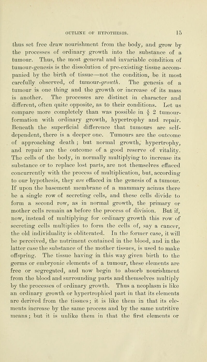 thus set free draw nourisliment from the body^ and grow by the processes of ordinary growth into the substance of a tumour. Thus, the most general and invariable condition of tumour-genesis is the dissolution of pre-existing tissue accom- panied by the birth of tissue—not the condition, be it most carefully observed, of tmaonv-growth. The genesis of a tumour is one thing and the growth or increase of its mass is another. The processes are distinct in character and different, often quite opposite, as to their conditions. Let us compare more completely than was possible in § 2 tumour- formation with ordinary growth, hypertrophy and repair. Beneath the superficial difference that tumours are self- dependent, there is a deeper one. Tumours are the outcome of approaching death ; but normal growth, hypertrophy, and repair are the outcome of a good reserve of vitality. The cells of the body, in normally multiplying to increase its substance or to replace lost parts, are not themselves effaced concurrently with the process of multiplication, but, according to our hypothesis, they are effaced in the genesis of a tumour. If upon the basement membrane of a mammary acinus there be a single row of secreting cells, and these cells divide to form a second row, as in normal growth, the primary or mother cells remain as before the process of division. But if, now, instead of multiplying for ordinary growth this row of secreting cells multiplies to form the cells of, say a cancer, the old individuality is obliterated. In the former case, it will be perceived, the nutriment contained in the blood, and in the latter case the substance of the mother tissues, is used to make offspring. The tissue having in this way given birth to the germs or embryonic elements of a tumour, these elements are free or segregated, and now begin to absorb nourishment from the blood and surrounding parts and themselves multiply by the processes of ordinary growth. Thus a neoplasm is like an ordinary growth or hypertrophied part in that its elements are derived from the tissues; it is like them in that its ele- ments increase by the same process and by the same nutritive means ; but it is unlike them in that the first elements or