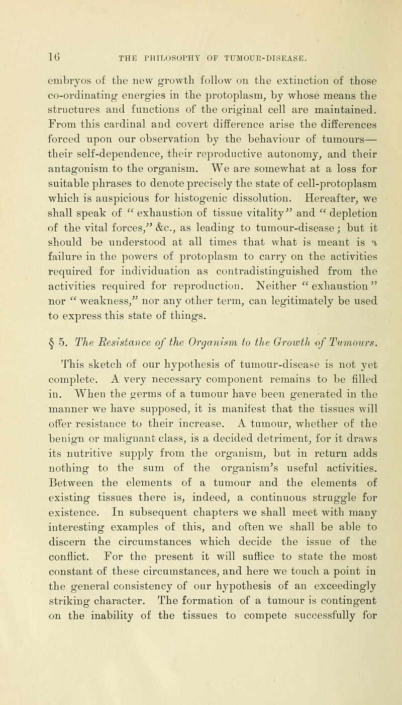 embryos of the new growth follow on the extinction of those co-ordinating energies in the protoplasm, by whose means the structures and functions of the original cell are maintained. From this cardinal and covert difference arise the differences forced upon our observation by the behaviour of tumours— their self-dependence, their reproductive autonomy, and their antagonism to the organism. We are somewhat at a loss for suitable phrases to denote precisely the state of cell-protoplasm which is auspicious for histogenic dissolution. Hereafter, we shall speak of  exhaustion of tissue vitality and  depletion of the vital forces, &c., as leading to tumour-disease; but it should be understood at all times that what is meant is a failure in the powers of protoplasm to carry on the activities required for individuation as contradistinguished from the activities required for reproduction. Neither exhaustion nor  weakness, nor any other term, can legitimately be used to express this state of things. § 5. The Resistance of the Organism to the Growth of Tumours. This sketch of our hypothesis of tumour-disease is not yet complete. A very necessary component remains to be filled in. When the germs of a tumour have been generated in the manner we have supposed, it is manifest that the tissues will offer resistance to their increase. A tumour, whether of the benign or malignant class, is a decided detriment, for it draws its nutritive supply from the organism, but in return adds nothing to the sum of the organism^s useful activities. Between the elements of a tumour and the elements of existing tissues there is, indeed, a continuous struggle for existence. In subsequent chapters we shall meet with many interesting examples of this, and often we shall be able to discern the circumstances which decide the issue of the conflict. For the present it will suffice to state the most constant of these circumstances, and here we touch a point in the general consistency of our hypothesis of an exceedingly striking character. The formation of a tumour is contingent on the inability of the tissues to compete successfully for