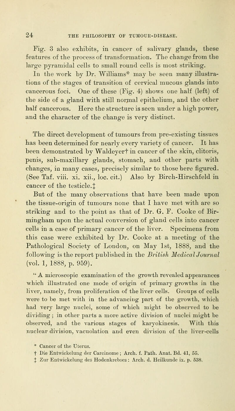 Fig-. 3 also exhibits^ in cancer of salivary glands, these features of the process of transformation. The change from the large pyramidal cells to small round cells is most striking. In the work by Dr. Williams^ may be seen many illustra- tions of the stages of transition of cervical mucous glands into cancerous foci. One of these (Fig. 4) shows one half (left) of the side of a gland with still normal epithelium, and the other half cancerous. Here the structure is seen under a high power, and the character of the change is very distinct. The direct development of tumours from pre-existing tissues has been determined for nearly every variety of cancer. It has been demonstrated by Waldeyert in cancer of the skin, clitoris, penis, sub-maxillary glands, stomach, and other parts withi changes, in many cases, precisely similar to those here figured. (See Taf. viii. xi. xii., loc. cit.) Also by Birch-Hirschfeld in cancer of the testicle. J But of the many observations that have been made upon the tissue-origin of tumours none that I have met with are so striking and to the point as that of Dr. G. F. Cooke of Bir- mingham upon the actual conversion of gland cells into cancer cells in a case of primary cancer of the liver. Specimens from this case were exhibited by Dr. Cooke at a meeting of the Pathological Society of London, on May 1st, 1888, and the following is the report published in the British Medical Journal (vol. 1, 1888, p. 959).  A microscopic examination of the growth revealed appearances which illustrated one mode of origin of primary growths in the liver, namely, from proliferation of the liver cells. Groups of cells were to be met with in the advancing part of the growth, which had very large nuclei, some of which might be observed to be dividing ; in other parts a more active division of nuclei might be observed, and the various stages of karyokinesis. With this nuclear division, vacuolation and even division of the liver-cells * Cancer of the Uterus. t Die Entwickelung der Carcinome ; Arch. f. Path. Anat. Bd. 41, 55. J Zur Entwickelung des Hodenkrebses: Arch. d. Heilkunde ix. p. 538.