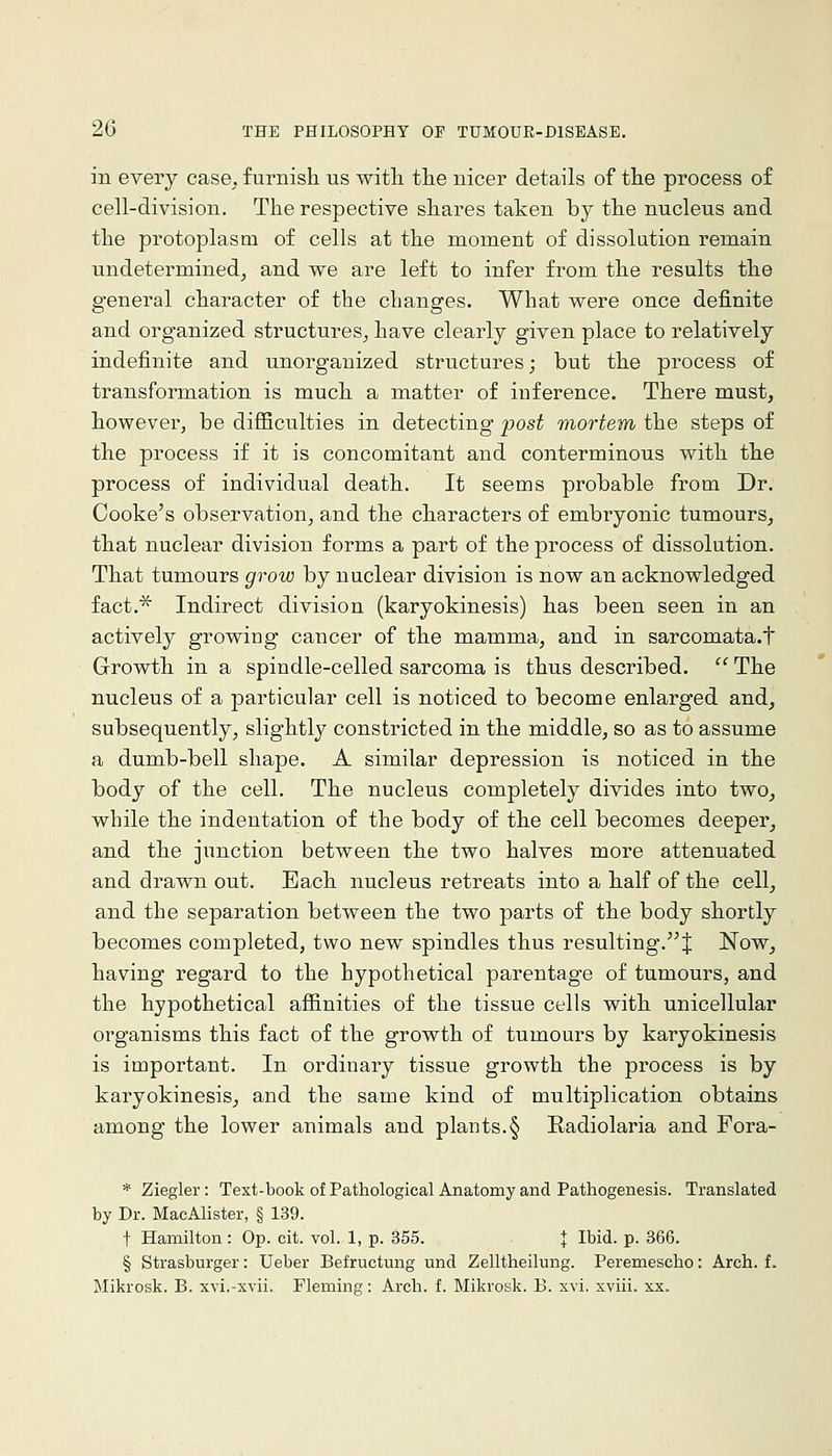 in every case, furnish us witli tlie nicer details of the process of cell-division. The respective shares taken by the nucleus and the protoplasm of cells at the moment of dissolution remain undetermined^ and we are left to infer from the results the general character of the changes. What were once definite and organized structures_, have clearly given place to relatively indefinite and unorganized structures; but the process of transformation is much a matter of inference. There must, however, be difficulties in detecting post mortem the steps of the process if it is concomitant and conterminous with the process of individual death. It seems probable from Dr. Cooke's observation, and the characters of embryonic tumours, that nuclear division forms a part of the process of dissolution. That tumours grow by nuclear division is now an acknowledged fact,^ Indirect division (karyokinesis) has been seen in an actively growing cancer of the mamma, and in sarcomata.t Growth in a spindle-celled sarcoma is thus described,  The nucleus of a particular cell is noticed to become enlarged and, subsequently, slightly constricted in the middle, so as to assume a dumb-bell shape, A similar depression is noticed in the body of the cell. The nucleus completely divides into two, while the indentation of the body of the cell becomes deeper, and the junction between the two halves more attenuated and drawn out. Each nucleus retreats into a half of the cell, and the separation between the two parts of the body shortly becomes completed, two new spindles thus resulting, J Now, having regard to the hypothetical parentage of tumours, and the hypothetical affinities of the tissue cells with unicellular organisms this fact of the growth of tumours by karyokinesis is important. In ordinary tissue growth the process is by karyokinesis, and the same kind of multiplication obtains among the lower animals and plants.§ Radiolaria and Fora- * Ziegler : Text-book of Pathological Anatomy and Pathogenesis. Translated by Dr. MacAlister, § 139. t Hamilton : Op. cit. vol. 1, p. 355. | Ibid. p. 366. § Strasburger: Ueber Befructung und Zelltheilung. Peremescho: Arch, f. Mikrosk. B. xvi.-xvii. Fleming: Arch. f. Mikrosk. B. xvi. xviii. xx.