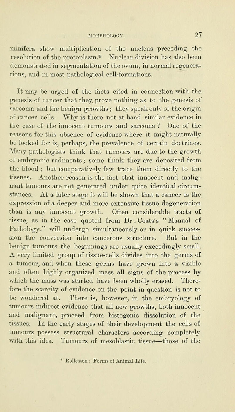 miuifera sliow multiplication of the nucleus preceding the I'esolution of the protoplasm.* Nuclear division has also been demonstrated in segmentation of the ovum^ in normal regenera- tionSj and in most pathological cell-formations. It may be urg-ed of the facts cited in connection with the genesis of cancer that they, prove nothing* as to the genesis of sarcoma and the benign growths; they speak only of the origin of cancer cells. Why is there not at hand similar evidence in the case of the innocent tumours and sarcoma ? One of the reasons for this absence of evidence where it might naturally be looked for is^ perhaps, the prevalence of certain doctrines. Many pathologists think that tumours are due to the growth of embryonic rudiments; some think they are deposited from the blood; but comparatively few trace them directly to the tissues. Another reason is the fact that innocent and malig- nant tumours are not generated under quite identical circum- stances. At a later stage it will be shown that a cancer is the expression of a deeper and more extensive tissue degeneration than is any innocent growth. Often considerable tracts of tissue, as in the case quoted from Dr . Coats's ' Manual of Pathology/' will undergo simultaneously or in quick succes- sion the conversion into cancerous structure. But in the benign tumours the beginnings are usually exceedingly small. A very limited group of tissue-cells divides into the germs of a tumour, and when these germs have grown into a visible and often highly organized mass all signs of the process by which the mass was started have been wholly erased. There- fore the scarcity of evidence on the point in question is not to be wondered at. There is, however, in the embryology of tumours indirect evidence that all new growths, both innocent and malignant, proceed from histogenic dissolution of the tissues. In the early stages of their development the cells of tumours possess structural characters according completely with this idea. Tumours of mesoblastic tissue—those of the * Eolleston : Forms of Animal Life.