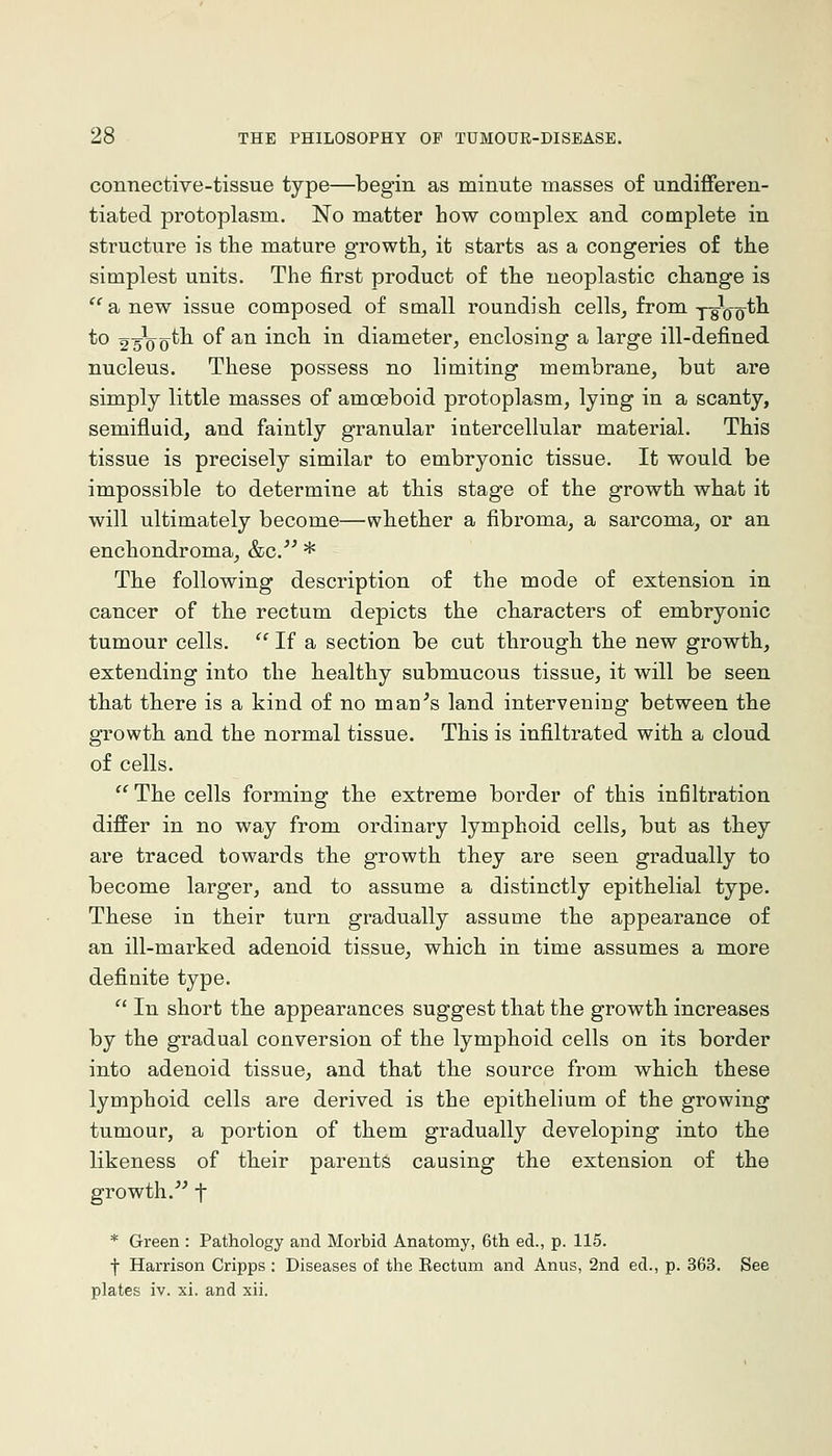 connective-tissue type—begin as minute masses of undifferen- tiated protoplasm. No matter how complex and complete in structure is the mature growth, it starts as a congeries of the simplest units. The first product of the neoplastic cliange is ^'anew issue composed of small roundish cells, from yg^j-Qth to 2sVo^-'^ ^^ ^^ inch in diameter, enclosing a large ill-defined nucleus. These possess no limiting membrane, but are simply little masses of amoeboid protoplasm, lying in a scanty, semifluid, and faintly granular intercellular material. This tissue is precisely similar to embryonic tissue. It would be impossible to determine at this stage of the growth what it will ultimately become—whether a fibroma, a sarcoma, or an enchondroma, &c.'^ * The following description of the mode of extension in cancer of the rectum depicts the characters of embryonic tumour cells.  If a section be cut through the new growth, extending into the healthy submucous tissue, it will be seen tbat there is a kind of no man^s land intervening between the growth and the normal tissue. This is infiltrated with a cloud of cells. The cells forming the extreme border of this infiltration differ in no way from ordinary lymphoid cells, but as they are traced towards the growth they are seen gradually to become larger, and to assume a distinctly epithelial type. These in their turn gradually assume the appearance of an ill-marked adenoid tissue, which in time assumes a more definite type.  In short the appearances suggest tbat the growth increases by the gradual conversion of the lymphoid cells on its border into adenoid tissue, and that the source from which these lymphoid cells are derived is the epithelium of the growing tumour, a portion of them gradually developing into the likeness of their parents causing the extension of the growth.^^ t * Green : Pathology and Morbid Anatomy, 6tli ed., p. 115. f Harrison Cripps : Diseases of the Rectum and Anus, 2nd ed., p. 363. See plates iv. xi. and xii.