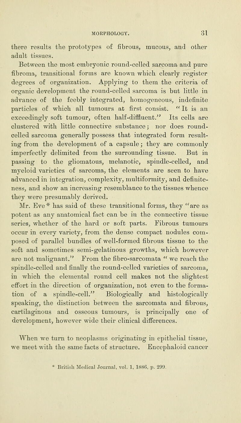 there results the prototypes of fibrous, mucous, and other adult tissues. Between the most embryonic round-celled sarcoma and pure fibroma, transitional forms are known which clearly register degrees of organization. Applying to them the criteria of organic development the round-celled sarcoma is but little in advance of the feebly integrated, homogeneous, indefinite particles of which all tumours at first consist.  It is an exceedingly soft tumour, often half-diffluent.'^ Its cells are clustered with little connective substance; nor does round- celled sarcoma generally possess that integrated form result- ing from the development of a capsule; they are commonly imperfectly delimited from the surrounding tissue. But in passing to the gliomatous, melanotic, spindle-celled, and myeloid varieties of sarcoma, the elements are seen to have advanced in integration, complexity, multiformity, and definite- ness, and show an increasing resemblance to the tissues whence they were presumably derived. Mr. Eve^ has said of these transitional forms, they ''^are as potent as any anatomical fact can be in the connective tissue series, whether of the hard or soft parts. Fibrous tumours occur in every variety, from the dense compact nodules com-, posed of parallel bundles of well-formed fibrous tissue to the soft and sometimes semi-gelatinous growths, which however are not malignant.'^ From the fibro-sarcomata  we reach the spindle-celled and finally the round-celled varieties of sarcoma, in which the elemental round cell makes not the slightest efi'ort in the direction of organization, not even to the forma- tion of a spindle-cell. Biologically and histologically speaking, the distinction between the sarcomata and fibrous, cartilaginous and osseous tumours, is principally one of development, however wide their clinical difierences. When we turn to neoplasms originating in epithelial tissue, we meet with the same facts of structure. Encephaloid cancer * British Medical Journal, vol. 1, 1886, p. 299.