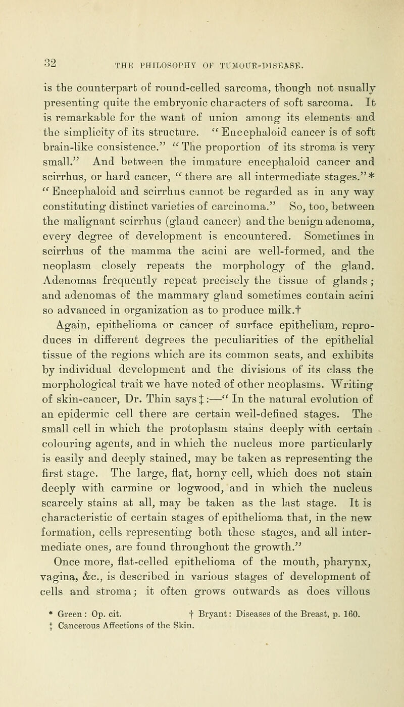is the counterparfc o£ round-celled sarcoma, thougli not usually presenting quite the embryonic characters of soft sarcoma. It is remarkable for the want of union among its elements and the simplicity of its structure. '^Encephaloid cancer is of soft brain-like consistence. '' The proportion of its stroma is very small. And between the immature encephaloid cancer and scirrhus, or hard cancer,  there are all intermediate stages. * '' Encephaloid and scirrhus cannot be regarded as in any way constituting distinct varieties of carcinoma. So, too, between the malignant scirrhus (gland cancer) and the benign adenoma, every degree of development is encountered. Sometimes in scirrhus of the mamma the acini are well-formed, and the neoplasm closely repeats the morphology of the gland. Adenomas frequently repeat precisely the tissue of glands ; and adenomas of the mammary gland sometimes contain acini so advanced in organization as to produce milk.f Again, epithelioma or cancer of surface epithelium, repro- duces in different degrees the peculiarities of the epithelial tissue of the regions which are its common seats, and exhibits by individual development and the divisions of its class the morphological trait we have noted of other neoplasms. Writing of skin-cancer, Dr. Thin says % '•—'' In the natural evolution of an epidermic cell tkere are certain well-defined stages. The small cell in which the protoplasm stains deeply with certain colouring agents, and in which, the nucleus more particularly is easily and deeply stained, may be taken as representing the first stage. The large, flat, horny cell, which does not stain deeply with carmine or logwood, and in which the nucleus scarcely stains at all, may be taken as the last stage. It is characteristic of certain stages of epithelioma that, in the new formation, cells representing both these stages, and all inter- mediate ones, are found throughout the growth.'^ Once more, flat-celled epithelioma of the mouth, pharynx, vagina, &c., is described in various stages of development of cells and stroma; it often grows outwards as does villous * Green : Op. cit. f Bryant: Diseases of the Breast, p. 160. t Cancerous Affections of the Skin.