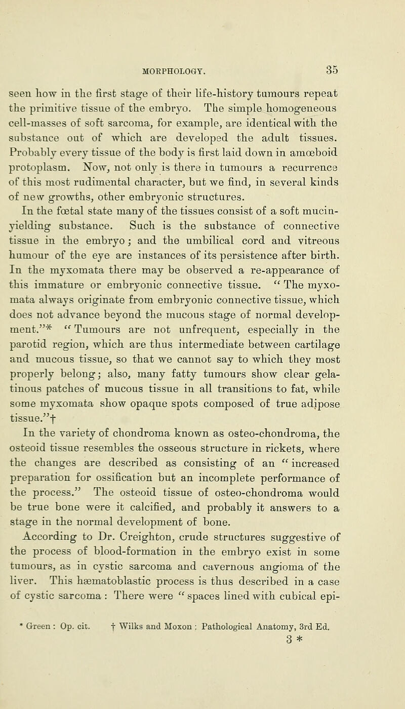 seen how in tlie first stage of their life-history tumours repeat the primitive tissue of the embryo. The simple homogeneous cell-masses of soft sarcoma, for example, are identical with the substance out of which are developed the adult tissues. Probably every tissue of the body is first laid down in amoeboid protoplasm. Now, not only is there ia tumours a recurrence of this most rudimental character, but we find, in several kinds of new growths, other embryonic structures. In the foetal state many of the tissues consist of a soft muciu- yielding substance. Such is the substance of connective tissue in the embryo; and the umbilical cord and vitreous humour of the eye are instances of its persistence after birth. In the myxomata there may be observed a re-appearance of this immature or embryonic connective tissue.  The myxo- mata always originate from embryonic connective tissue, which does not advance beyond the mucous stage of normal develop- ment.^  Tumours are not unfreqnent, especially in the parotid region, which are thus intermediate between cartilage and mucous tissue, so that we cannot say to which they most properly belong; also, many fatty tumours show clear gela- tinous patches of mucous tissue in all transitions to fat, while some myxomata show opaque spots composed of true adipose tissue.t In the variety of chondroma known as osteo-chondroma, the osteoid tissue resembles the osseous structure in rickets, where the changes are described as consisting of an  increased preparation for ossification but an incomplete performance of the process. The osteoid tissue of osteo-chondroma would be true bone were it calcified, and probably it answers to a stage in the normal development of bone. According to Dr. Creighton, crude structures suggestive of the process of blood-formation in the embryo exist in some tumours, as in cystic sarcoma and cavernous angioma of the liver. This haematoblastic process is thus described in a case of cystic sarcoma : There were  spaces lined with cubical epi- * Green : Op. cit. j Wilks and Moxon : Pathological Anatomy, 3rd Ed. 3 *