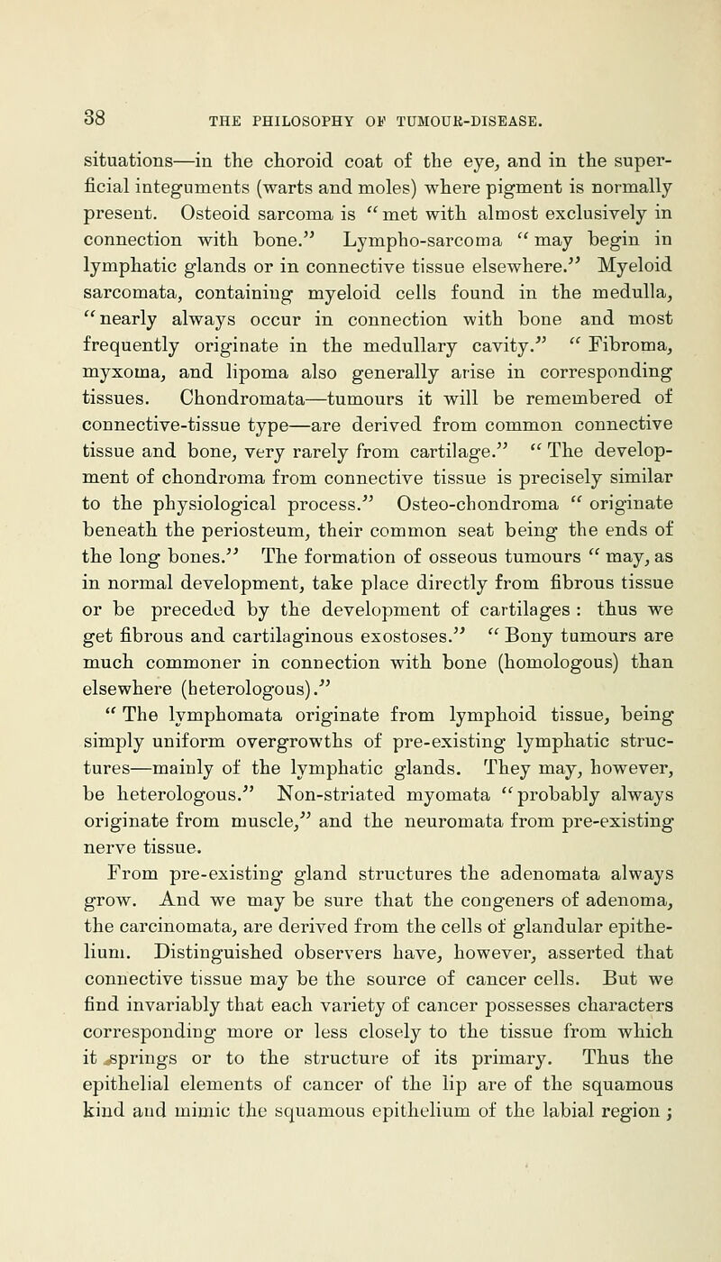 situations—in the choroid coat of the eye^ and in the super- ficial integuments (warts and moles) where pigment is normally present. Osteoid sarcoma is met with almost exclusively in connection with bone. Lympho-sarcoma '' may begin in lymphatic glands or in connective tissue elsewhere/^ Myeloid sarcomata, containing myeloid cells found in the medulla, nearly always occur in connection with bone and most frequently originate in the medullary cavity.'  Fibroma, myxoma, and lipoma also generally arise in corresponding tissues. Chondromata—tumours it will be remembered of connective-tissue type—are derived from common connective tissue and bone, very rarely from cartilage.  The develop- ment of chondroma from connective tissue is precisely similar to the physiological process. Osteo-chondroma  originate beneath the periosteum, their common seat being the ends of the long bones.^^ The formation of osseous tumours  may, as in normal development, take place directly from fibrous tissue or be preceded by the development of cartilages : thus we get fibrous and cartilaginous exostoses.  Bony tumours are much commoner in connection with bone (homologous) than elsewhere (heterologous).'  The lymphomata originate from lymphoid tissue, being simply uniform overgrowths of pre-existing lymphatic struc- tures—mainly of the lymphatic glands. They may, however, be heterologous.^' Non-striated myomata probably always originate from muscle, and the neuromata from pre-existing nerve tissue. From pre-existing gland structures the adenomata always grow. And we may be sure that the congeners of adenoma, the carcinomata, are derived from the cells of glandular epithe- lium. Distinguished observers have, however, asserted that connective tissue may be the source of cancer cells. But we find invariably that each variety of cancer possesses characters corresponding more or less closely to the tissue from which it .springs or to the structure of its primary. Thus the epithelial elements of cancer of the lip are of the squamous kind and mimic the squamous epithelium of the labial region ;