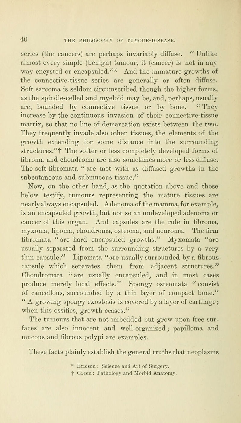 series (the cancers) are perhaps invariably diffuse.  Unlike almost ever}^ simple (benign) tumour, it (cancer) is not in any way encysted or encapsuled.'^'^ And the immature growths of the connective-tissue series are generally oi' often diffuse. Soft sarcoma is seldom circumscribed though the higher forms, as the spindle-celled and myeloid may be, and, perhaps, usually are, bounded by connective tissue or by bone.  They increase by the continuous invasion of their connective-tissue matrix, so that no line of demarcation exists between the two. They frequently invade also other tissues, the elements of the growth extending for some distance into the surrounding structures.t The softer or less completely developed forms of fibroma and chondroma are also sometimes more or less diffuse. The soft fibromata are met with as diffused growths in the subcutaneous and submucous tissue.'^ Now, on the other hand, as the quotation above and those below testify, tumours representing the mature tissues are nearly always encapsuled. Adenoma of the mamma, for example, is an encapsuled growth, but not so an undeveloped adenoma or cancer of this organ. And capsules are the rule in fibroma, myxoma, lipoma, chondroma, osteoma, and neuroma. The firm fibromata are hard encapsuled growths. Myxomata are usually separated from the surrounding structures by a very thin capsule.^' Lipomata are usually surrounded by a fibrous capsule which separates them from adjacent structures. Chondromata  are usually encapsuled, and in most cases produce merely local effects. Spongy osteomata  consist of cancellous, surrounded by a thin layer of compact bone.  A growing spongy exostosis is covered by a layer of cartilage; when this ossifies, growth ceases. The tumours that are not imbedded but grow upon free sur- faces are also innocent and well-organized; papilloma and mucous and fibrous polypi are examples. These facts plainly establish the general truths that neoplasms * Ericson : Science and Art of Surgery, f Green: Pathology and Morbid Anatomy.