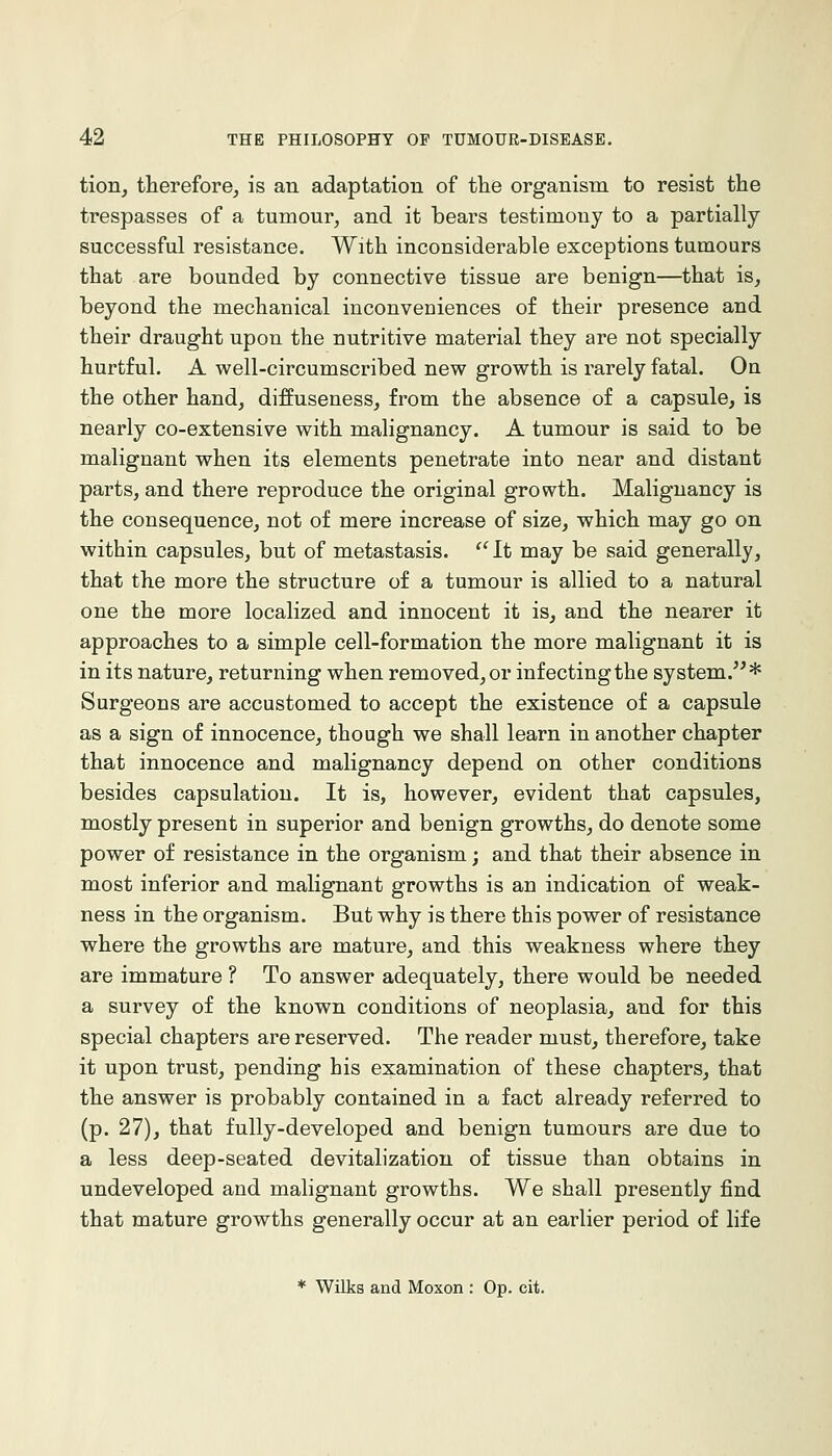 tion^ therefore, is an adaptation of the organism to resist the trespasses of a tumour, and it bears testimony to a partially successful resistance. With inconsiderable exceptions tumours that are bounded by connective tissue are benign—that is, beyond the mechanical inconveniences of their presence and their draught upon the nutritive material they are not specially hurtful. A well-circumscribed new growth is rarely fatal. On the other hand, diffuseness, from the absence of a capsule, is nearly co-extensive with malignancy. A tumour is said to be malignant when its elements penetrate into near and distant parts, and there reproduce the original growth. Malignancy is the consequence, not of mere increase of size, which may go on within capsules, but of metastasis. ''It may be said generally, that the more the structure of a tumour is allied to a natural one the more localized and innocent it is, and the nearer it approaches to a simple cell-formation the more malignant it is in its nature, returning when removed, or infecting the system.* Surgeons are accustomed to accept the existence of a capsule as a sign of innocence, though we shall learn in another chapter that innocence and malignancy depend on other conditions besides capsulation. It is, however, evident that capsules, mostly present in superior and benign growths, do denote some power of resistance in the organism; and that their absence in most inferior and malignant growths is an indication of weak- ness in the organism. But why is there this power of resistance where the growths are mature, and this weakness where they are immature ? To answer adequately, there would be needed a survey of the known conditions of neoplasia, and for this special chapters are reserved. The reader must, therefore, take it upon trust, pending his examination of these chapters, that the answer is probably contained in a fact already referred to (p. 27), that fully-developed and benign tumours are due to a less deep-seated devitalization of tissue than obtains in undeveloped and malignant growths. We shall presently find that mature growths generally occur at an earlier period of life * Wilks and Moxon : Op. cit.