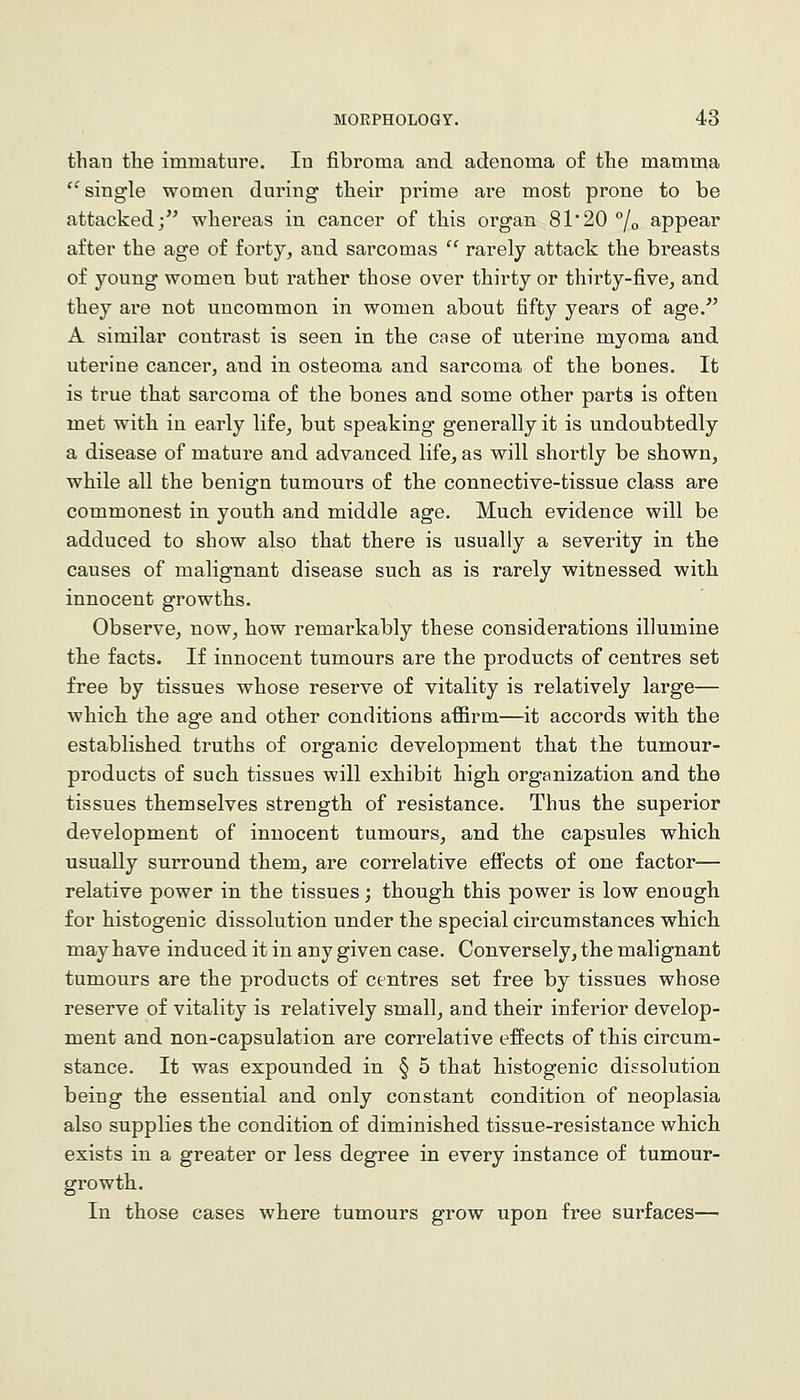 than the immature. In fibroma and adenoma of the mamma ^'single women during their prime are most prone to be attacked/' whereas in cancer of this organ 81*20 °/o appear after the age of forty, and sarcomas  rarely attack the breasts of young women but rather those over thirty or thirty-five, and they are not uncommon in women about fifty years of age/' A similar contrast is seen in the case of uterine myoma and uterine cancer, and in osteoma and sarcoma of the bones. It is true that sarcoma of the bones and some other parts is often met with in early life, but speaking generally it is undoubtedly a disease of mature and advanced life, as will shortly be shown, while all the benign tumours of the connective-tissue class are commonest in youth and middle age. Much evidence will be adduced to show also that there is usually a severity in the causes of malignant disease such as is rarely witnessed with innocent growths. Observe, now, how remarkably these considerations illumine the facts. If innocent tumours are the products of centres set free by tissues whose reserve of vitality is relatively large— which the age and other conditions affirm—it accords with the established truths of organic development that the tumour- products of such tissues will exhibit high organization and the tissues themselves strength of resistance. Thus the superior development of innocent tumours, and the capsules which usually surround them, are correlative efi'ects of one factor— relative power in the tissues; though this power is low enough for histogenic dissolution under the special circumstances which may have induced it in any given case. Conversely, the malignant tumours are the products of centres set free by tissues whose reserve of vitality is relatively small, and their inferior develop- ment and non-capsulation are correlative effects of this circum- stance. It was expounded in § 5 that histogenic dissolution being the essential and only constant condition of neoplasia also supplies the condition of diminished tissue-resistance which exists in a greater or less degree in every instance of tumour- growth. In those cases where tumours grow upon free surfaces—