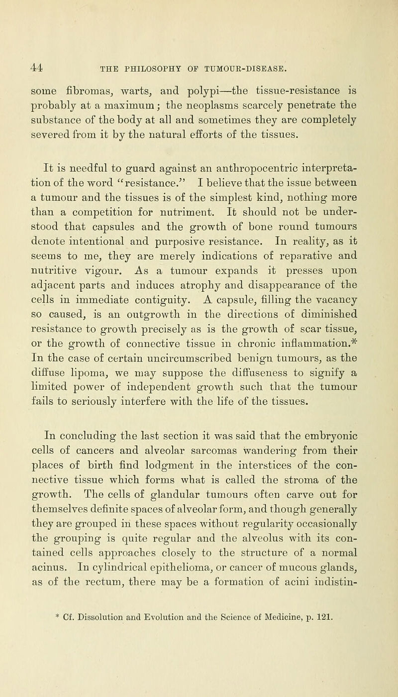 some fibromaSj warts, and polypi—the tissue-resistance is probably at a maximum; the neoplasms scarcely penetrate the substance of the body at all and sometimes they are completely severed from it by the natural efforts of the tissues. It is needful to guard against an anthropocentric interpreta- tion of the word resistance. I believe that the issue between a tumour and the tissues is of the simplest kind, nothing more than a competition for nutriment. It should not be under- stood that capsules and the growth of bone round tumours denote intentional and purposive resistance. In reality, as it seems to me, they are merely indications of reparative and nutritive vigour. As a tumour expands it presses upon adjacent parts and induces atrophy and disappearance of the cells in immediate contiguity. A capsule, filling the vacancy so caused, is an outgrowth in the directions of diminished resistance to growth precisely as is the growth of scar tissue, or the growth of connective tissue in chronic inflammation.^ In the case of certain uncircumscribed benign tumours, as the diffuse lipoma, we may suppose the diffuseness to signify a limited power of independent growth such that the tumour fails to seriously interfere with the life of the tissues. In concluding the last section it was said that the embryonic cells of cancers and alveolar sarcomas wandering from their places of birth find lodgment in the interstices of the con- nective tissue which forms what is called the stroma of the growth. The cells of glandular tumours often carve out for themselves definite spaces of alveolar form, and though generally they are grouped in these spaces without regularity occasionally the grouping is quite regular and the alveolus with its con- tained cells approaches closely to the structure of a normal acinus. In cylindrical epithelioma, or cancer of mucous glands, as of the rectum, there may be a formation of acini indistin- * Cf. Dissolution and Evolution and the Science of Medicine, p. 121.