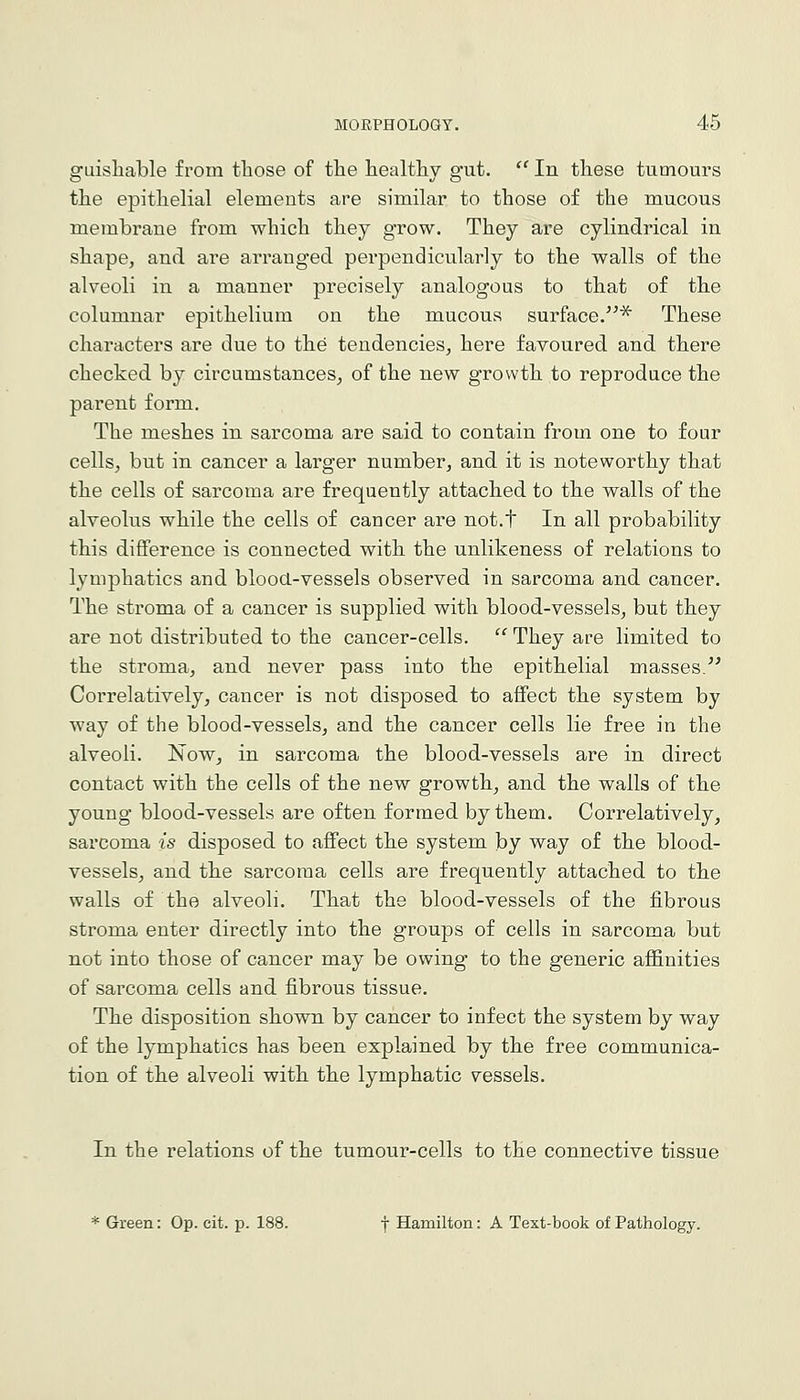 guisliable from those of tlie healtliy gut.  In these tumours the epithelial elements are similar to those of the mucous membrane from which they grow. They are cylindrical in shape, and are arranged perpendicularly to the walls of the alveoli in a manner precisely analogous to that of the columnar epithelium on the mucous surface.^ These characters are due to the tendencies, here favoured and there checked by circumstances, of the new growth to reproduce the parent form. The meshes in sarcoma are said to contain from one to four cells, but in cancer a larger number, and it is noteworthy that the cells of sarcoma are frequently attached to the walls of the alveolus while the cells of cancer are not.t In all probability this difference is connected with the unlikeness of relations to lymphatics and blood-vessels observed in sarcoma and cancer. The stroma of a cancer is supplied with blood-vessels, but they are not distributed to the cancer-cells. ^' They are limited to the stroma, and never pass into the epithelial masses. Correlatively, cancer is not disposed to affect the system by way of the blood-vessels, and the cancer cells lie free in the alveoli. ISTow, in sarcoma the blood-vessels are in direct contact with the cells of the new growth, and the walls of the young blood-vessels are often formed by them. Correlatively, sarcoma is disposed to affect the system by way of the blood- vessels, and the sarcoma cells are frequently attached to the walls of the alveoli. That the blood-vessels of the fibrous stroma enter directly into the groups of cells in sarcoma but not into those of cancer may be owing to the generic affinities of sarcoma cells and fibrous tissue. The disposition shown by cancer to infect the system by way of the lymphatics has been explained by the free communica- tion of the alveoli with the lymphatic vessels. In the relations of the tumour-cells to the connective tissue * Green: Op. cit. p. 188. f Hamilton: A Text-book of Pathology.