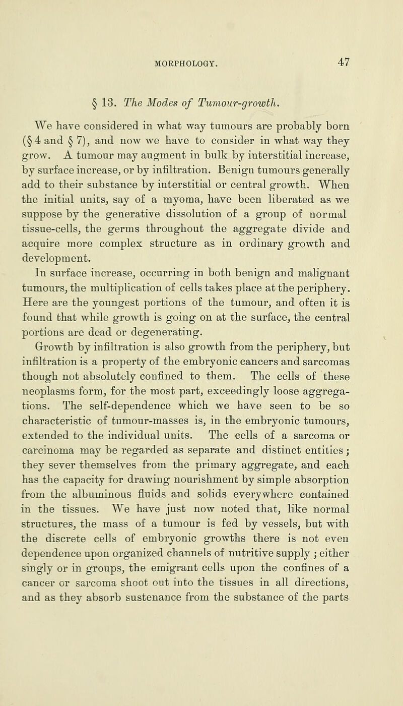 § 13. The Modes of Tumour-growth. We have considered in what way tumours are probably born (§4 and § 7), and now we have to consider in what way they grow. A tumour may augment in bulk by interstitial increase, by surface increase, or by infiltration. Benign tumours generally add to their substance by interstitial or central growth. When the initial units, say of a myoma, have been liberated as we suppose by the generative dissolution of a group of normal tissue-cells, the germs throughout the aggregate divide and acquire more complex structure as in ordinary growth and development. In surface increase, occurring in both benign and malignant tumours, the multiplication of cells takes place at the periphery. Here are the youngest portions of the tumour, and often it is found that while growth is going on at the surface, the central portions are dead or degenerating. Growth by infiltration is also growth from the periphery, but infiltration is a property of the embryonic cancers and sarcomas though not absolutely confined to them. The cells of these neoplasms form, for the most part, exceedingly loose aggrega- tions. The self-dependence which we have seen to be so characteristic of tumour-masses is, in the embryonic tumours, extended to the individual units. The cells of a sarcoma or carcinoma may be regarded as separate and distinct entities; they sever themselves from the primary aggregate, and each has the capacity for drawing nourishment by simple absorption from the albuminous fluids and solids everywhere contained in the tissues. We have just now noted that, like normal structures, the mass of a tumour is fed by vessels, but with the discrete cells of embryonic growths there is not even dependence upon organized channels of nutritive supply ; either singly or in groups, the emigrant cells upon the confines of a cancer or sarcoma shoot out into the tissues in all directions, and as they absorb sustenance from the substance of the parts