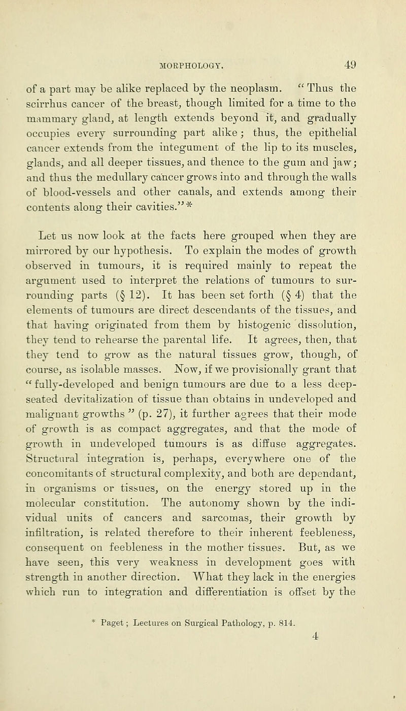 of a part may be alike replaced by tlie neoplasm.  Thus the scu'rhus cancer of the breast, though limited for a time to the mammary gland, at length extends beyond it, and gradually occupies every surrounding- part alike; thus, the epithelial cancer extends from the integument of the lip to its muscles, glands, and all deeper tissues, and thence to the gum and jaw; and thus the medullary cancer grows into and through the walls of blood-vessels and other canals, and extends among their contents along their cavities.^ Let us now look at the facts here grouped when they are mirrored by our hypothesis. To explain the modes of growth observed in tumours, it is required mainly to repeat the argument used to interpret the relations of tumours to sur- rounding parts (§ 12). It has been set forth (§ 4) that the elements of tumours are direct descendants of the tissues, and that having originated from them by histogenic dissolution, they tend to rehearse the parental life. It agrees, then, that they tend to grow as the natural tissues grow, though, of course, as isolable masses. JN^ow, if we provisionally grant that  fully-developed and benign tumours are due to a less deep- seated devitalization of tissue than obtains in undeveloped and malignant growths  (p. 27), it further agrees that their mode of growth is as compact aggregates, and that the mode of growth in undeveloped tumours is as diffuse aggregates. Structural integration is, perhaps, everywhere one of the concomitants of structural complexity, and both are dependant, in organisms or tissues, on the energy stored up in the molecular constitution. The autonomy shown by the indi- vidual units of cancers and sarcomas, their growth by infiltration, is related therefore to their inherent feebleness, consequent on feebleness in the mother tissues. But, as we have seen, this very weakness in development goes with strength in another direction. What they lack in the energies which run to integration and differentiation is oflFset by the * Paget; Lectures on Surgical Pathology, p. 814.