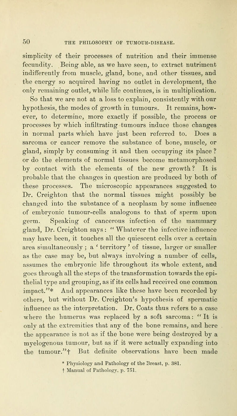 simplicity of their processes of nutrition and their immense fecundity. Being able, as we have seen, to extract nutriment indifferently from muscle^ gland, bone, and other tissues, and the energy so acquired having no outlet in development, the only remaining outlet, while life continues, is in multiplication. So that we are not at a loss to explain, consistently with our hypothesis, the modes of growth in tumours. It remains, how- ever, to determine, more exactly if possible, the process or processes by which infiltrating tumours induce those changes in normal parts which have just been referred to. Does a sarcoma or cancer remove the substance of bone, muscle, or gland, simply by consuming it and then occupying its place ? or do the elements of normal tissues become metamorphosed by contact with the elements of the new growth ? It is probable that the changes in question are produced by both of these processes. The microscopic appearances suggested to Dr. Creighton that the normal tissues might possibly be changed into the substance of a neoplasm by some influence of embryonic tumour-cells analogous to that of sperm upon germ. Speaking of cancerous infection of the mammary gland, Dr. Creighton says :  Whatever the infective influence may have been, it touches all the quiescent cells over a certain area simultaneously ; a ' territory' of tissue, larger or smaller as the case may be, but always involving a number of cells, assumes the embryonic life throughout its whole extent, and goes through all the steps of the transformation towards the epi- thelial type and grouping, as if its cells had received one common impact.* And appearances like these have been recorded by others, but without Dr. Creighton's hypothesis of spermatic influence as the interpretation. Dr. Coats thus refers to a case where the humerus was replaced by a soft sarcoma:  It is only at the extremities that any of the bone remains, and here the appearance is not as if the bone were being destroyed by a myelogenous tumour, but as if it were actually expanding into the tumour.'^t But definite observations have been made * Physiology and Pathology of the Breast, p. 381. t Manual of Pathology, p. 751.
